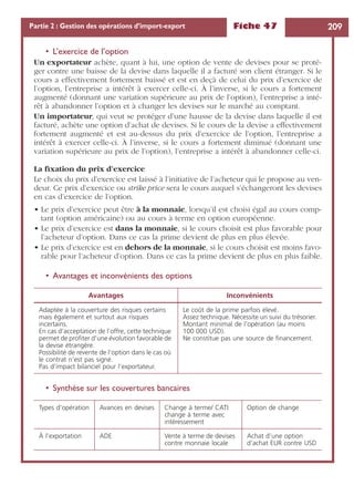 Fiche 47 209Partie 2 : Gestion des opérations d’import-export
• L’exercice de l’option
Un exportateur achète, quant à lui, une option de vente de devises pour se proté-
ger contre une baisse de la devise dans laquelle il a facturé son client étranger. Si le
cours a effectivement fortement baissé et est en deçà de celui du prix d’exercice de
l’option, l’entreprise a intérêt à exercer celle-ci. À l’inverse, si le cours a fortement
augmenté (donnant une variation supérieure au prix de l’option), l’entreprise a inté-
rêt à abandonner l’option et à changer les devises sur le marché au comptant.
Un importateur, qui veut se protéger d’une hausse de la devise dans laquelle il est
facturé, achète une option d’achat de devises. Si le cours de la devise a effectivement
fortement augmenté et est au-dessus du prix d’exercice de l’option, l’entreprise a
intérêt à exercer celle-ci. À l’inverse, si le cours a fortement diminué (donnant une
variation supérieure au prix de l’option), l’entreprise a intérêt à abandonner celle-ci.
La ﬁxation du prix d’exercice
Le choix du prix d’exercice est laissé à l’initiative de l’acheteur qui le propose au ven-
deur. Ce prix d’exercice ou strike price sera le cours auquel s’échangeront les devises
en cas d’exercice de l’option.
• Le prix d’exercice peut être à la monnaie, lorsqu’il est choisi égal au cours comp-
tant (option américaine) ou au cours à terme en option européenne.
• Le prix d’exercice est dans la monnaie, si le cours choisit est plus favorable pour
l’acheteur d’option. Dans ce cas la prime devient de plus en plus élevée.
• Le prix d’exercice est en dehors de la monnaie, si le cours choisit est moins favo-
rable pour l’acheteur d’option. Dans ce cas la prime devient de plus en plus faible.
• Avantages et inconvénients des options
• Synthèse sur les couvertures bancaires
Avantages Inconvénients
Adaptée à la couverture des risques certains
mais également et surtout aux risques
incertains.
En cas d’acceptation de l’offre, cette technique
permet de proﬁter d’une évolution favorable de
la devise étrangère.
Possibilité de revente de l’option dans le cas où
le contrat n’est pas signé.
Pas d’impact bilanciel pour l’exportateur.
Le coût de la prime parfois élevé.
Assez technique. Nécessite un suivi du trésorier.
Montant minimal de l’opération (au moins
100 000 USD).
Ne constitue pas une source de ﬁnancement.
Types d’opération Avances en devises Change à terme/ CATI
change à terme avec
intéressement
Option de change
À l’exportation ADE Vente à terme de devises
contre monnaie locale
Achat d’une option
d’achat EUR contre USD
 