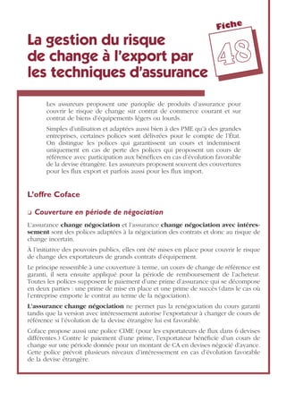 Fiche
4488
La gestion du risque
de change à l’export par
les techniques d’assurance
Les assureurs proposent une panoplie de produits d’assurance pour
couvrir le risque de change sur contrat de commerce courant et sur
contrat de biens d’équipements légers ou lourds.
Simples d’utilisation et adaptées aussi bien à des PME qu’à des grandes
entreprises, certaines polices sont délivrées pour le compte de l’État.
On distingue les polices qui garantissent un cours et indemnisent
uniquement en cas de perte des polices qui proposent un cours de
référence avec participation aux bénéﬁces en cas d’évolution favorable
de la devise étrangère. Les assureurs proposent souvent des couvertures
pour les ﬂux export et parfois aussi pour les ﬂux import.
L’offre Coface
❏ Couverture en période de négociation
L’assurance change négociation et l’assurance change négociation avec intéres-
sement sont des polices adaptées à la négociation des contrats et donc au risque de
change incertain.
À l’initiative des pouvoirs publics, elles ont été mises en place pour couvrir le risque
de change des exportateurs de grands contrats d’équipement.
Le principe ressemble à une couverture à terme, un cours de change de référence est
garanti, il sera ensuite appliqué pour la période de remboursement de l’acheteur.
Toutes les polices supposent le paiement d’une prime d’assurance qui se décompose
en deux parties : une prime de mise en place et une prime de succès (dans le cas où
l’entreprise emporte le contrat au terme de la négociation).
L’assurance change négociation ne permet pas la renégociation du cours garanti
tandis que la version avec intéressement autorise l’exportateur à changer de cours de
référence si l’évolution de la devise étrangère lui est favorable.
Coface propose aussi une police CIME (pour les exportateurs de ﬂux dans 6 devises
différentes.) Contre le paiement d’une prime, l’exportateur bénéﬁcie d’un cours de
change sur une période donnée pour un montant de CA en devises négocié d’avance.
Cette police prévoit plusieurs niveaux d’intéressement en cas d’évolution favorable
de la devise étrangère.
 