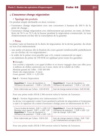Fiche 48 211Partie 2 : Gestion des opérations d’import-export
❏ L’assurance change négociation
• Typologie des produits
Un produit adapté déclinable en deux versions :
– l’assurance change négociation avec une couverture à hauteur de 100 % de la
perte de change ;
– l’assurance change négociation avec intéressement qui permet, en outre, de béné-
ﬁcier de 50 % ou 70 % de la hausse pendant la négociation commerciale. Le taux
d’intéressement est ﬁxé dès la souscription de la garantie.
• Prime
La prime varie en fonction de la durée de négociation, de la devise garantie, du choix
ou non d’un intéressement.
– une partie est perçue dès la ﬁxation du cours garanti (remboursable partiellement
en cas d’échec de vos négociations) ;
– le solde de la prime n’est payable que si le contrat commercial est signé ;
– un minimum de prime de 150 EUR est appliqué pour toutes les garanties.
◆ Exemple :
Une société a répondu à un appel d’offres et se trouve engagée dans une offre pour
2 millions de dollars américains sur 6 mois, durée de la validité de l’offre.
Montant garanti de l’offre : USD 200 000
Durée des négociations : 6 mois
Cours garanti : EUR 1 = 1,25 USD
Cas 1 – Version Négociation
Pour une prime totale d’EUR 2 500 environ selon le barème de l’assureur.
Cas 2 – Version Négociation avec intéressement à 50 %
La devise s’est appréciée contre l’euro pendant la période de négociation et l’entreprise
a opté à la signature du contrat d’assurance change pour un intéressement de 50 %.
Pour une prime totale d’EUR 3 500 environ selon le barème de l’assureur.
Hypothèse 1 : Cours de liquidation à
l’échéance de paiement : 1 EUR = 1,29 USD
Hypothèse 2 : Cours de liquidation à
l’échéance de paiement : 1 EUR = 1,22 USD
Perte indemnisée par Coface : EUR 49 610 Gain de change reversé à Coface : EUR 39 340
Cours à la date de révision : EUR 1 = USD 1,23
Nouveau cours garanti : EUR 1 = USD 1,24
Hypothèse 1 : Cours de liquidation à
l’échéance de paiement : 1 EUR = USD 1,29
Hypothèse 2 : Cours de liquidation à
l’échéance de paiement : 1 EUR = USD 1,22
Gain de change : EUR 2 644
Perte indemnisée par Coface : EUR 6 252 Gain de change reversé à Coface : EUR 1 322
car l’intéressement est égal à 50 %
 