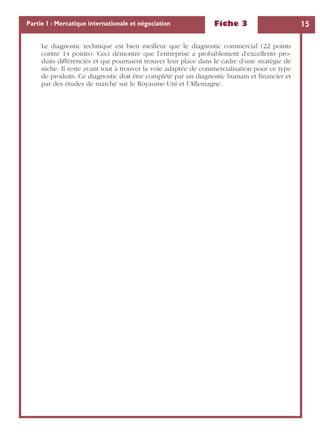 Fiche 3 15Partie 1 : Mercatique internationale et négociation
Le diagnostic technique est bien meilleur que le diagnostic commercial (22 points
contre 14 points). Ceci démontre que l’entreprise a probablement d’excellents pro-
duits différenciés et qui pourraient trouver leur place dans le cadre d’une stratégie de
niche. Il reste avant tout à trouver la voie adaptée de commercialisation pour ce type
de produits. Ce diagnostic doit être complété par un diagnostic humain et ﬁnancier et
par des études de marché sur le Royaume-Uni et l’Allemagne.
 