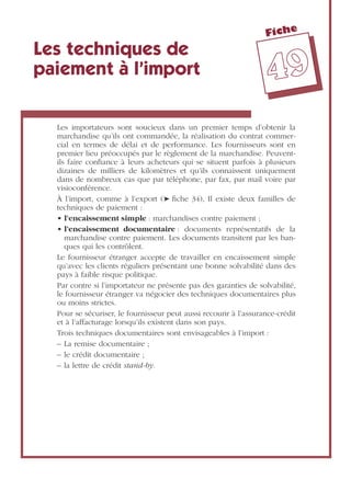Fiche
4499
Les techniques de
paiement à l’import
Les importateurs sont soucieux dans un premier temps d’obtenir la
marchandise qu’ils ont commandée, la réalisation du contrat commer-
cial en termes de délai et de performance. Les fournisseurs sont en
premier lieu préoccupés par le règlement de la marchandise. Peuvent-
ils faire conﬁance à leurs acheteurs qui se situent parfois à plusieurs
dizaines de milliers de kilomètres et qu’ils connaissent uniquement
dans de nombreux cas que par téléphone, par fax, par mail voire par
visioconférence.
À l’import, comme à l’export (➤ ﬁche 34), Il existe deux familles de
techniques de paiement :
• l’encaissement simple : marchandises contre paiement ;
• l’encaissement documentaire : documents représentatifs de la
marchandise contre paiement. Les documents transitent par les ban-
ques qui les contrôlent.
Le fournisseur étranger accepte de travailler en encaissement simple
qu’avec les clients réguliers présentant une bonne solvabilité dans des
pays à faible risque politique.
Par contre si l’importateur ne présente pas des garanties de solvabilité,
le fournisseur étranger va négocier des techniques documentaires plus
ou moins strictes.
Pour se sécuriser, le fournisseur peut aussi recourir à l’assurance-crédit
et à l’affacturage lorsqu’ils existent dans son pays.
Trois techniques documentaires sont envisageables à l’import :
– La remise documentaire ;
– le crédit documentaire ;
– la lettre de crédit stand-by.
 