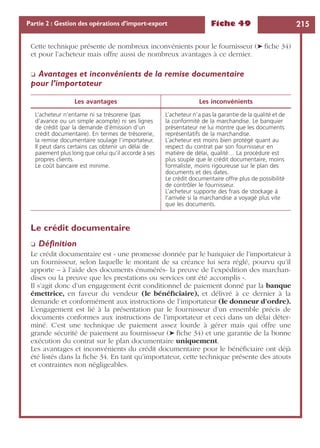 Fiche 49 215Partie 2 : Gestion des opérations d’import-export
Cette technique présente de nombreux inconvénients pour le fournisseur (➤ ﬁche 34)
et pour l’acheteur mais offre aussi de nombreux avantages à ce dernier.
❏ Avantages et inconvénients de la remise documentaire
pour l’importateur
Le crédit documentaire
❏ Déﬁnition
Le crédit documentaire est « une promesse donnée par le banquier de l’importateur à
un fournisseur, selon laquelle le montant de sa créance lui sera réglé, pourvu qu’il
apporte – à l’aide des documents énumérés- la preuve de l’expédition des marchan-
dises ou la preuve que les prestations ou services ont été accomplis ».
Il s’agit donc d’un engagement écrit conditionnel de paiement donné par la banque
émettrice, en faveur du vendeur (le bénéﬁciaire), et délivré à ce dernier à la
demande et conformément aux instructions de l’importateur (le donneur d’ordre).
L’engagement est lié à la présentation par le fournisseur d’un ensemble précis de
documents conformes aux instructions de l’importateur et ceci dans un délai déter-
miné. C’est une technique de paiement assez lourde à gérer mais qui offre une
grande sécurité de paiement au fournisseur (➤ ﬁche 34) et une garantie de la bonne
exécution du contrat sur le plan documentaire uniquement.
Les avantages et inconvénients du crédit documentaire pour le bénéﬁciaire ont déjà
été listés dans la ﬁche 34. En tant qu’importateur, cette technique présente des atouts
et contraintes non négligeables.
Les avantages Les inconvénients
L’acheteur n’entame ni sa trésorerie (pas
d’avance ou un simple acompte) ni ses lignes
de crédit (par la demande d’émission d’un
crédit documentaire). En termes de trésorerie,
la remise documentaire soulage l’importateur.
Il peut dans certains cas obtenir un délai de
paiement plus long que celui qu’il accorde à ses
propres clients.
Le coût bancaire est minime.
L’acheteur n’a pas la garantie de la qualité et de
la conformité de la marchandise. Le banquier
présentateur ne lui montre que les documents
représentatifs de la marchandise.
L’acheteur est moins bien protégé quant au
respect du contrat par son fournisseur en
matière de délai, qualité… La procédure est
plus souple que le crédit documentaire, moins
formaliste, moins rigoureuse sur le plan des
documents et des dates.
Le crédit documentaire offre plus de possibilité
de contrôler le fournisseur.
L’acheteur supporte des frais de stockage à
l’arrivée si la marchandise a voyagé plus vite
que les documents.
 