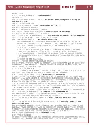 Fiche 50 219Partie 2 : Gestion des opérations d’import-export
AUTORISEES
43T : TRANSBORDEMENTS / TRANSHIPMENTS
INTERDITS
44A: CHARGEMENT EXPEDITION / LOADING ON BOARD/dispatch/taking in
charge at/from...
TUNIS LA GOULETTE TUNISIE
44B: A DESTINATION / FOR transportation to....
PAR MER MARSEILLE FRANCE
PAR AIR MARSEILLE AEROPORT FRANCE
44C: DATE LIMITE D’EXPEDITION / LATEST DATE OF SHIPMENT
071105 SELON PROFORMA 342 DU 070920
45A : NATURE DE LA MARCHANDISES / DESCRIPTION OF GOODS AND/or services
TEXTILES AS PROFORMA INVOICI 342 DU 070920
46A: DOCUMENTS REQUIS / DOCUMENTS REQUIRED
UN CERTIFICAT D’INSPECTION ATTESTANT DE LA QUALITE ET DE LA
QUANTITE CONFORMES A LA COMMANDE ETABLI PAR ABC TEXOS A TUNIS
FACTURE COMMERCIALE ORIGINALE EN CINQ EXEMPLAIRES
LISTE DE COLISAGE
CERTIFICAT D’ASSURANCE A ORDRE ET ENDOSSE EN BLANC COUVRANT
TOUS RISQUES POUR CIF/CIP + 10 % SELON MODE DE TRANSPORT
3/3 CONNAISSEMENTS MARITIMES ORIGINAUX CLEAN ON BOARD ETABLIS
PAR UNIVERSAL CARGO PORT TUNIS TUNISIE AVEC LA MENTION FRET PAYE
AU DEPART
A ORDRE DE BNP PARIBAS….
NOTIFY : FRANCE IMPORT MARSEILLE FRANCE
COPIE DU DHL ET CERTIFICAT DU BENEFICIAIRE CERTIFIANT QUE LA COPIE DES
DOCUMENTS A ETE ENVOYEE A FRANCE IMPORT MARSEILLE FRANCE DANS LES
TROIS JOURS DE L’EXPEDITION
SI EXPEDITION PAR AIR
LTA ORIGINALE ETABLIE PAR UNIVERSAL CARGO TUNIS TUNISIE AVEC LA
MENTION FRET PAYE AU DEPART A L ORDRE DE BNP PARIBAS
47A : CONDITIONS SPECIALES / ADDITIONAL CONDITIONS
1 TOUT RETARD DE LIVRAISON DANS LA LIMITE MAXIMALE DE 10 JOURS PAR
RAPPORT A LA DATE LIMITE D’EXPEDITION INDIQUEE EN RUBRIQUE 44 C, MAIS
DANS LA VALIDITE DU CREDIT DOCUMENTAIRE, ENTRAINERA L EXPEDITION DES
MARCHANDISES PAR AVION AUX FRAIS DU BENEFICIAIRE.
2 SI EXPEDITION AERIENNE TOUS LES DOCUMENTS ORIGINAUX DEVRONT VOYAGER
AVEC LA MARCHANDISE, SEULES DES COPIES DEVRONT ETRE REMISES EN BANQUE
71B: COMMISSIONS ET FRAIS BANCAIRES / CHARGES
TOUS LES FRAIS ET COMMISSIONS HORS DE FRANCE A LA CHARGE DU BENEFICIAIRE
48 : PERIODE DE PRESENTATION /Period for presentation
LES DOCUMENTS DOIVENT ETRE PRESENTES DANS LES 10 JOURS APRES LA DATE
D’EXPEDITION MAIS DANS LA VALIDITE DU CREDIT.
49 : INSTRUCTION DE CONFIRMATION / confirmation instructions
WITHOUT
78 : INSTRUCTIONS A LA BANQUE NOTIFICATRICE / INSTRUCTIONS TO THE
NEGOTIATING BANK
LES DOCUMENTS DEVRONT NOUS PARVENIR PAR COURIER SERVICE (DHL) A BNP
PARIBAS TRADE CENTER 5 PLACE DU MARCHE ST HONORE PARIS 75002 FRANCE
A RECEPTION DES DOCUMENTS RECONNUS CONFORMES A NOS GUICHETS, NOUS VOUS
CREDITERONS SELON VOS INSTRUCTIONS SELON ICC PUB NR 525
57D BANQUE NOTIFICATRICE / ADVISING BANK
BIAT TUNIS TUNISIE
CE CREDIT EST SOUMIS AUX RUU RELATIVES AUX CREDITS DOCUMENTAIRES DE LA
CHAMBRE DE COMMERCE INTERNATIONALE PUBLICATION N˚600 ICC 2007
 