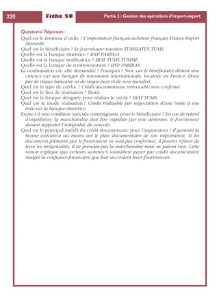 Fiche 50 Partie 2 : Gestion des opérations d’import-export220
Questions/ Réponses :
Quel est le donneur d’ordre ? L’importateur français acheteur français France Import
Marseille.
Quel est le bénéﬁciaire ? Le fournisseur tunisien TUNISIATEX TUNIS.
Quelle est la banque émettrice ? BNP PARIBAS.
Quelle est la banque notiﬁcatrice ? BIAT TUNIS TUNISIE.
Quelle est la banque de remboursement ? BNP PARIBAS.
La conﬁrmation est- elle demandée ? Pourquoi ? Non, car le bénéﬁciaire détient une
créance sur une banque de renommée internationale, localisée en France. Donc
pas de risque bancaire ni de risque pays et de non-transfert.
Quel est le type de crédoc ? Crédit documentaire irrévocable non conﬁrmé.
Quel est le lieu de réalisation ? Tunis.
Quel est la banque désignée pour réaliser le crédit ? BIAT TUNIS.
Quel est le mode réalisation ? Crédit réalisable par négociation d’une traite à vue
tirée sur la banque émettrice.
Existe-t-il une condition spéciale contraignante pour le bénéﬁciaire ? En cas de retard
d’expédition, la marchandise doit être expédiée par voie aérienne, le fournisseur
devant supporter l’intégralité du surcoût.
Quel est le principal intérêt du crédit documentaire pour l’importateur ? Il garantit la
bonne exécution au moins sur le plan documentaire de son importation. Si les
documents présentés par le fournisseur ne sont pas conformes, il pourra refuser de
lever les irrégularités, il ne prendra pas la marchandise mais ne paiera rien. Cette
raison explique que certains acheteurs souhaitent payer par crédit documentaire
malgré la conﬁance ﬁnancière que leur accordent leurs fournisseurs.
 