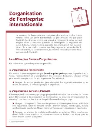 Fiche
44
L’organisation
de l’entreprise
internationale
La structure de l’entreprise est composée des services et des postes
répartis selon des choix fonctionnels ou par produits ou par zone
d’activité. La structure export ou import à proprement parler est soit
intégrée dans la structure générale de l’entreprise ou organisée de
façon distincte. Chaque option présente des avantages et des inconvé-
nients. Il est essentiel cependant que l’organigramme retenu facilite le
fonctionnement, la communication, le contrôle hiérarchique et le déve-
loppement de l’activité.
Les différentes formes d’organisation
On relève trois types d’organisation possible :
❏ L’organisation fonctionnelle
Un service et/ou un responsable par fonction principale que sont la production, la
vente, l’administration et la comptabilité, les ressources humaines. Chaque service
peut ensuite compte tenu de son importance être découpé.
◆ Exemple : le service production peut distinguer les approvisionnements et les
stocks, les ateliers, le service logistique et expédition.
❏ L’organisation par zone d’activité
Elle correspond à un découpage géographique de l’activité et des marchés de l’entre-
prise. Elle conduit à la nomination de responsables de zone ou à l’organisation du
sourcing1 par zone en fonction de la spécialisation de chaque pays.
◆ Exemple : l’entreprise X, fabricante de produits d’entretien pour bateau a découpé
son organisation selon le principe suivant : marché français, marché grec, marché
nord-américain, marché du Moyen-Orient et Turquie, pays nordiques et pays baltes.
◆ Exemple : un acheteur de produits textiles réalise ses achats en Chine pour les pro-
duits à faible valeur ajoutée et un réassortiment dans en Tunisie et au Maroc pour les
séries textiles courtes et urgentes.
1. approvisionnement
 