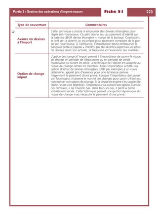 Fiche 51 223Partie 2 : Gestion des opérations d’import-export
Avance en devises
à l’import
Cette technique consiste à emprunter des devises étrangères pour
régler son fournisseur. Ce prêt donne lieu au paiement d’intérêt sur
la base du LIBOR devise étrangère + marge de la banque. Cependant,
le prêt sert à obtenir un escompte pour paiement comptant de la part
de son fournisseur. À l’échéance, l’importateur devra rembourser le
banquier préteur (capital + intérêts) par des recettes export ou un achat
de devises selon son activité, sa trésorerie et l’évolution des marchés.
Option de change
import
L’option de change à l’import permet à l’importateur de couvrir le risque
de change en période de négociation ou en période de crédit
fournisseur ou durant les deux. La technique de l’option est adaptée au
risque de change certain et incertain. Ainsi l’importateur achète une
option d’achat de devises étrangères (USD par exemple) à un cours
déterminé, appelé prix d’exercice pour une échéance prévue
moyennant le paiement d’une prime. Lorsque l’importateur doit payer
son fournisseur, il observe le marché des changes pour savoir s’il doit ou
non exercer son option de change. Si la devise étrangère s’est appréciée
(donc l’euro s’est déprécié), l’importateur va exercer son option. Dans le
cas contraire, il ne l’exerce pas. Dans tous les cas, il perd la prime
initialement versée. Cette technique permet une gestion dynamique du
risque de change mais nécessite le paiement d’une prime.
Type de couverture Commentaires
➭
 