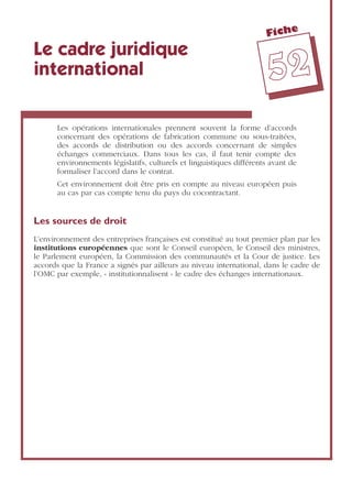 Fiche
5522
Le cadre juridique
international
Les opérations internationales prennent souvent la forme d’accords
concernant des opérations de fabrication commune ou sous-traitées,
des accords de distribution ou des accords concernant de simples
échanges commerciaux. Dans tous les cas, il faut tenir compte des
environnements législatifs, culturels et linguistiques différents avant de
formaliser l’accord dans le contrat.
Cet environnement doit être pris en compte au niveau européen puis
au cas par cas compte tenu du pays du cocontractant.
Les sources de droit
L’environnement des entreprises françaises est constitué au tout premier plan par les
institutions européennes que sont le Conseil européen, le Conseil des ministres,
le Parlement européen, la Commission des communautés et la Cour de justice. Les
accords que la France a signés par ailleurs au niveau international, dans le cadre de
l’OMC par exemple, « institutionnalisent » le cadre des échanges internationaux.
 