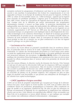 Fiche 52 Partie 2 : Gestion des opérations d’import-export228
européen excluent les programmes d’ordinateurs sauf dans le cas où le logiciel est
associé à une machine, la jurisprudence fait évoluer les comportements et on voit
apparaître en France et en Europe de nombreux brevets pour les logiciels, 13 000 en
1999. Le critère de brevetabilité retenu est « l’effet technique » apporté par le logiciel
pour résoudre un problème spéciﬁque. L’Agence pour la Protection des Program-
mes, APP, à Paris, assiste les concepteurs de logiciels dans leur démarche de protec-
tion. Compte tenu de la diffusion par nature internationale des programmes
informatiques destinés à trouver un large public, la protection internationale est
indispensable mais doit tenir compte des particularités des différents marchés. Ainsi,
aux États-Unis et au Japon le nombre de dépôts de brevets sur les logiciels est en
constante augmentation (4 467 brevets en 1999 pour des logiciels liés à Internet)
notamment lorsque ces programmes sont impliqués dans le développement des nou-
velles technologies et du commerce électronique. Le dépôt de la marque qui permet-
tra l’identiﬁcation du produit par le consommateur est vivement conseillé même en
l’absence de toute notoriété au départ. Ainsi, le concepteur du logiciel sera double-
ment protégé au titre de sa marque sur un plan commercial et au titre du logiciel
contre le piratage sur un plan technique.
• Les brevets sur le « vivant »
Les sciences du vivant offrent un potentiel considérable dans de nombreux domai-
nes, en particulier dans le secteur de la santé, l’agriculture et la protection de l’envi-
ronnement. Le volume des investissements nécessaires et à haut risque pour mettre
au point des applications issues de la biotechnologie et du génie génétique nécessite
une protection adéquate des inventions. La directive 98/44 relative à la protection
juridique des inventions biotechnologiques doit rapidement être mise en œuvre pour
garantir les efforts européens dans ce secteur vital et lui permettre de devenir plus
compétitif.
Pour des raisons éthiques, la directive exclut du domaine des brevets, l’être humain
en tant que tel ainsi que les découvertes (telle que les séquences ADN par exemple)
qui élargissent le champ des connaissances. Mais de récentes évolutions législatives
ont accordé la possibilité de breveter une cellule modiﬁée par des procédés micro-
biologiques, des cellules souches, des semences génétiquement modiﬁées, des varié-
tés nouvelles de plantes ou de produits végétaux. Des catégories de plus en plus
larges de produits sont brevetables ce qui permet aux entreprises de développer et
de valoriser leur capital technologique.
• L’AOC (appellation d’origine contrôlée)
L’AOC est un droit de propriété industrielle qui s’acquiert par l’usage de la dénomi-
nation d’un pays, d’une région ou d’une localité. Ces AOC sont accordées dans des
conditions strictes de production, géographiques et humaines. Elles constituent un
gage de qualité et un argument commercial fort. De plus en plus de tribunaux en
Europe reconnaissent la légitimité de ces appellations et empêchent leur utilisation
abusive par un tiers. Cette attitude est cependant plus difﬁcile à faire reconnaître aux
États-Unis où le producteur se trouve plutôt démuni, ce qui explique par exemple
que certains vins californiens utilisent la dénomination « champagne ».
 