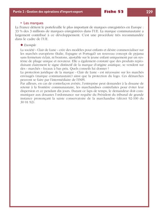Fiche 52 229Partie 2 : Gestion des opérations d’import-export
• Les marques
La France détient le portefeuille le plus important de marques enregistrées en Europe :
33 % des 3 millions de marques enregistrées dans l’UE. La marque communautaire a
largement contribué à ce développement. C’est une procédure très recommandée
dans le cadre de l’UE.
◆ Exemple
La société « Clair de Lune » crée des modèles pour enfants et désire commercialiser sur
les marchés européens (Italie, Espagne et Portugal) un nouveau concept de pyjama
sans fermeture éclair, ni boutons, ajustable sur le jeune enfant uniquement par un sys-
tème de pliage unique et novateur. Elle a également constaté que des produits repro-
duisant clairement le signe distinctif de la marque d’origine asiatique, se vendent sur
des « marchés » locaux à bas prix. Quels conseils lui donner ?
La protection juridique de la marque « Clair de Lune » est nécessaire sur les marchés
envisagés (marque communautaire) ainsi que la protection du logo. Ces démarches
peuvent se faire par l’intermédiaire de l’INPI.
Par ailleurs, en cas de contrefaçon avérée, l’entreprise peut demander à la douane de
retenir à la frontière communautaire, les marchandises contrefaites pour éviter leur
dispersion et ce pendant dix jours. Durant ce laps de temps, le demandeur doit com-
muniquer aux douanes l’ordonnance sur requête du Président du tribunal de grande
instance prononçant la saisie conservatoire de la marchandise (décret 92-100 du
30 01 92).
 