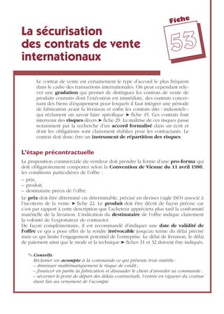 Fiche
5533
La sécurisation
des contrats de vente
internationaux
Le contrat de vente est certainement le type d’accord le plus fréquent
dans le cadre des transactions internationales. On peut cependant rele-
ver une gradation qui permet de distinguer les contrats de vente de
produits courants dont l’exécution est immédiate, des contrats concer-
nant des biens d’équipement pour lesquels il faut intégrer une période
de fabrication avant la livraison et enﬁn les contrats dits « industriels »
qui réclament un savoir faire spéciﬁque ➤ ﬁche 45. Ces contrats font
intervenir des risques divers ➤ ﬁche 29. La maîtrise de ces risques passe
notamment par la recherche d’un accord formalisé dans un écrit et
dont les obligations sont clairement établies pour les contractants. Le
contrat doit donc être un instrument de répartition des risques.
L’étape précontractuelle
La proposition commerciale du vendeur doit prendre la forme d’une pro-forma qui
doit obligatoirement comporter selon la Convention de Vienne du 11 avril 1980,
les conditions particulières de l’offre :
– prix,
– produit,
– destinataire précis de l’offre.
Le prix doit être déterminé ou déterminable, précisé en devises (sigle ISO) associé à
l’incoterm de la vente ➤ ﬁche 22. Le produit doit être décrit de façon précise car
c’est par rapport à cette description que l’acheteur appréciera plus tard la conformité
matérielle de la livraison. L’indication du destinataire de l’offre indique clairement
la volonté de l’exportateur de contracter.
De façon complémentaire, il est recommandé d’indiquer une date de validité de
l’offre ce qui a pour effet de la rendre irrévocable jusqu’au terme du délai précisé
mais ce qui limite l’engagement potentiel de l’entreprise. Le délai de livraison, le délai
de paiement ainsi que le mode et la technique ➤ ﬁches 31 et 32 doivent être indiqués.
✎ Conseils
Réclamer un acompte à la commande ce qui présente trois intérêts :
– diminuer mathématiquement le risque de crédit ;
– ﬁnancer en partie la fabrication et dissuader le client d’annuler sa commande ;
– sécuriser le point de départ des délais contractuels, l’entrée en vigueur du contrat
étant liée au versement de l’acompte.
 