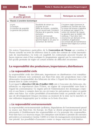Fiche 53 Partie 2 : Gestion des opérations d’import-export232
On notera l’importance particulière de la Convention de Vienne qui constitue à
l’heure actuelle un texte de référence dans le cadre des contrats de vente internatio-
nale de marchandises. Ce texte est supplétif, les contractants peuvent l’écarter de
façon expresse mais il faut souligner le pragmatisme apporté par la convention et le
fait qu’elle permette de régler un certain nombre de difﬁcultés récurrentes.
La responsabilité des producteurs,importateurs,distributeurs
❏ La responsabilité civile
La responsabilité civile des fabricants, importateurs ou distributeurs s’est considéra-
blement renforcée non seulement aux États-Unis dans des proportions tout à fait
démesurées (responsabilité des fabricants de tabac à l’égard des fumeurs) mais éga-
lement dans le cadre européen.
À cet égard la directive CEE du 25 juillet 1985 crée à l’encontre des fabricants, dis-
tributeurs ou importateurs dans l’Union, un régime de responsabilité sans faute à
l’égard du consommateur. Ce régime prévoit l’indemnisation des dommages corpo-
rels et aux biens y compris dans les cas où toutes les précautions et mises en garde
utiles sont faites. Les seules possibilités d’exonération totale ou partielle sont le ris-
que de développement (risques inconnus au moment de la mise sur le marché), et
une utilisation inappropriée par la victime ou la faute d’un tiers.
❏ La responsabilité environnementale
La responsabilité environnementale (pollution, dégradations de l’environnement) prend
sa source aux États-Unis. En Europe, les États se dotent progressivement des lois
nécessaires à l’établissement des responsabilités et à la poursuite des responsables.
Pour faire face à ce nouveau risque, les entreprises sont incitées à prendre des mesures
préventives et normatives (norme 14000) et à faire du management environnemental,
une priorité. Les possibilités d’assurance contre ce risque sont tout à fait limitées.
Clauses à caractère économique
Le prix
La livraison
Le transfert de propriété
La garantie des produits
Possibilité de réviser ou
d’ajuster les prix
Délais de livraison, modalités,
lieu en accord avec l’incoterm
Étendue de la garantie, durée,
exclusions
Garantie commerciale
Garantie de vices cachés ou
garantie légale (2 ans pour la
convention de Vienne)
L’incoterm règle clairement le
problème du transfert des frais
La notion de livraison s’apprécie
en pratique par rapport à la
notion de transfert de risques
La garantie peut se révéler très
coûteuse, il faut donc bien
circonscrire son domaine et les
conditions d’application
Les contrats dits de maintenance
doivent faire l’objet d’un contrat
distinct
Clauses
de portée générale
Finalité Remarques ou conseils
➭
 