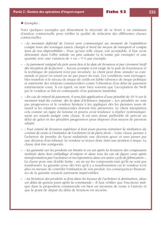 Fiche 53 233Partie 2 : Gestion des opérations d’import-export
◆ Exemples :
Voici quelques exemples qui démontrent la nécessité de se livrer à un minimum
d’analyse contractuelle pour vériﬁer la qualité de rédaction des différentes clauses
contractuelles.
– « Le montant déﬁnitif de l’envoi sera communiqué au moment de l’expédition
compte tenu des tonnages exacts chargés à bord du moyen de transport et compte
tenu de nos disponibilités ». Pour qu’une telle clause soit acceptable, il faut avoir
déterminé dans l’offre initiale un prix unitaire (à la tonne par exemple) et une
quantité avec une variation de + ou – 5 % par exemple.
– « Le paiement intégral du prix aura lieu à la date de livraison et par virement Swift
dès réception de la facture ». Aucun acompte n’est exigé de la part du fournisseur et
la technique de paiement n’est pas sécurisée. Le client peut donc annuler sa com-
mande et payer en retard ou ne pas payer du tout. Ces conditions sont envisagea-
bles toutefois si le niveau de risque de crédit est faible (absence de risque politique
et antériorité des relations commerciales) contre l’obtention d’un délai de paiement
extrêmement court. À cet égard, on note bien souvent que l’acceptation du Swift
par le vendeur se fait en contrepartie d’un paiement immédiat.
– « En cas de retard de paiement, il sera fait application d’une pénalité de 10 % sur le
montant total du contrat, dès la date d’échéance impayée ». Les pénalités ne sont
pas progressives et le vendeur hésitera à les appliquer dès les premiers jours de
retard si les relations commerciales doivent être préservées. Le client interprétera
cela comme un signe de laxisme et pourra avoir tendance à répéter systématique-
ment ses retards malgré cette clause. Il est sans doute préférable de prévoir un
délai de grâce et des pénalités progressives pour disposer d’un moyen de pression
adapté.
– « Tout retard de livraison supérieur à huit jours pourra entraîner la résiliation du
contrat de vente à l’initiative de l’acheteur et de plein droit ». Cette clause permet à
l’acheteur de prendre de façon unilatérale une décision grave et sans passer par
une décision d’un tribunal. Le vendeur se trouve donc dans une position à risque. La
clause doit être renégociée.
– « La garantie sur les produits est limitée à un an après la livraison des composants
restitués dans leur emballage d’origine et dans tous les cas de ﬁgure cesse après
transformation par l’acheteur et incorporation dans un autre cycle de fabrication ».
La clause pose une double limite : un an sur les composants tant qu’ils ne sont pas
transformés. La garantie cesse dès lors qu’il y a transformation car le vendeur n’est
plus en mesure de contrôler l’utilisation de son produit. Les conséquences ﬁnanciè-
res de la garantie seraient autrement imprévisibles.
– « La livraison des produits se fera dans les locaux de l’acheteur à destination, dans
un délai de quinze jours après la commande ». Il faut vériﬁer que l’incoterm indi-
qué dans la proposition commerciale est bien un incoterm de vente à l’arrivée et
que le point de départ du délai de livraison est sécurisé.
 