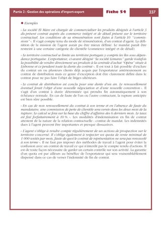 Fiche 54 237Partie 2 : Gestion des opérations d’import-export
◆ Exemples
« La société El Mare est chargée de commercialiser les produits désignés à l’article 3
du présent contrat auprès du commerce intégré et de détail présent sur le territoire
contractuel. Les conditions de sa rémunération sont ﬁxées à l’article 10 ‘“commis-
sions” ». Il s’agit compte tenu du mode de rémunération, d’un contrat d’agent. La déﬁ-
nition de la mission de l’agent aurait pu être mieux déﬁnie. Le mandat paraît être
restreint à une certaine catégorie de clientèle (commerce intégré et de détail).
« Le territoire contractuel se limite au territoire portugais y compris les îles sous dépen-
dance portugaise. L’exportateur, ci-avant désigné “la société Lemarec” garde toutefois
la possibilité de vendre directement ses produits à la centrale d’achat “Opéra” située à
Lisbonne et ce pendant toute la durée du contrat ». Il est tout à fait possible d’exclure
du contrat un ou plusieurs clients déjà acquis par l’exportateur antérieurement au
contrat de distribution mais ce genre d’exception doit être clairement déﬁni dans le
contrat pour ne pas faire l’objet de litiges ultérieurs.
« Le contrat de distribution est conclu pour une durée d’un an. Le renouvellement
éventuel ferait l’objet d’une nouvelle négociation et d’une nouvelle convention ». Il
s’agit d’un contrat à durée déterminée qui prendra ﬁn automatiquement à son
échéance normale. En cas de faute de l’un ou l’autre contractant, la rupture anticipée
est bien sûre possible.
« En cas de non renouvellement du contrat à son terme et en l’absence de faute du
mandataire, une commission de perte de clientèle sera versée dans les deux mois de la
rupture. Le calcul se fera sur la base du chiffre d’affaires des 6 derniers mois. Le taux
est ﬁxé forfaitairement à 10 %. ». Les modalités d’indemnisation en ﬁn de contrat
attestent de la nature de la relation contractuelle : contrat de mandat. Les indemnités
dues à l’agent peuvent être importantes et presque dissuasives.
« L’agent s’oblige à rendre compte régulièrement de ses actions de prospection sur le
territoire concerné. Il s’oblige également à respecter un quota de vente minimal de
1 000 unités par mois, faute de quoi le contrat de représentation ne sera pas renouvelé
à son terme ». Il ne faut pas imposer des méthodes de travail à l’agent pour éviter la
confusion avec un contrat de travail ce qui n’interdit pas le compte rendu d’actions. Il
est de toute façon nécessaire de garder un certain contrôle sur son activité. La garantie
d’un quota est par ailleurs au bénéﬁce de l’exportateur qui sera vraisemblablement
dispensé dans ce cas de verser l’indemnité de ﬁn de contrat.
 