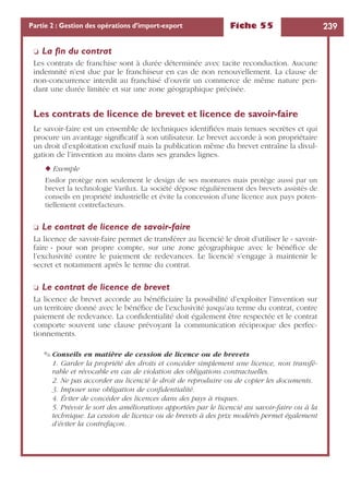 Fiche 55 239Partie 2 : Gestion des opérations d’import-export
❏ La ﬁn du contrat
Les contrats de franchise sont à durée déterminée avec tacite reconduction. Aucune
indemnité n’est due par le franchiseur en cas de non renouvellement. La clause de
non-concurrence interdit au franchisé d’ouvrir un commerce de même nature pen-
dant une durée limitée et sur une zone géographique précisée.
Les contrats de licence de brevet et licence de savoir-faire
Le savoir-faire est un ensemble de techniques identiﬁées mais tenues secrètes et qui
procure un avantage signiﬁcatif à son utilisateur. Le brevet accorde à son propriétaire
un droit d’exploitation exclusif mais la publication même du brevet entraîne la divul-
gation de l’invention au moins dans ses grandes lignes.
◆ Exemple
Essilor protège non seulement le design de ses montures mais protège aussi par un
brevet la technologie Varilux. La société dépose régulièrement des brevets assistés de
conseils en propriété industrielle et évite la concession d’une licence aux pays poten-
tiellement contrefacteurs.
❏ Le contrat de licence de savoir-faire
La licence de savoir-faire permet de transférer au licencié le droit d’utiliser le « savoir-
faire » pour son propre compte, sur une zone géographique avec le bénéﬁce de
l’exclusivité contre le paiement de redevances. Le licencié s’engage à maintenir le
secret et notamment après le terme du contrat.
❏ Le contrat de licence de brevet
La licence de brevet accorde au bénéﬁciaire la possibilité d’exploiter l’invention sur
un territoire donné avec le bénéﬁce de l’exclusivité jusqu’au terme du contrat, contre
paiement de redevance. La conﬁdentialité doit également être respectée et le contrat
comporte souvent une clause prévoyant la communication réciproque des perfec-
tionnements.
✎ Conseils en matière de cession de licence ou de brevets
1. Garder la propriété des droits et concéder simplement une licence, non transfé-
rable et révocable en cas de violation des obligations contractuelles.
2. Ne pas accorder au licencié le droit de reproduire ou de copier les documents.
3. Imposer une obligation de conﬁdentialité.
4. Éviter de concéder des licences dans des pays à risques.
5. Prévoir le sort des améliorations apportées par le licencié au savoir-faire ou à la
technique. La cession de licence ou de brevets à des prix modérés permet également
d’éviter la contrefaçon.
 