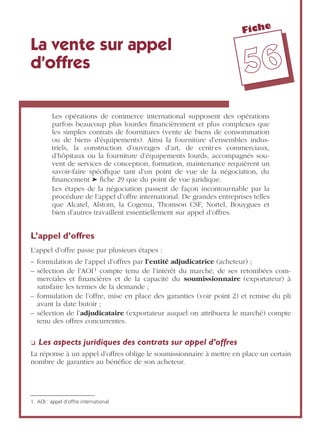 Fiche
5566
La vente sur appel
d’offres
Les opérations de commerce international supposent des opérations
parfois beaucoup plus lourdes ﬁnancièrement et plus complexes que
les simples contrats de fournitures (vente de biens de consommation
ou de biens d’équipements). Ainsi la fourniture d’ensembles indus-
triels, la construction d’ouvrages d’art, de centres commerciaux,
d’hôpitaux ou la fourniture d’équipements lourds, accompagnés sou-
vent de services de conception, formation, maintenance requièrent un
savoir-faire spéciﬁque tant d’un point de vue de la négociation, du
ﬁnancement ➤ ﬁche 29 que du point de vue juridique.
Les étapes de la négociation passent de façon incontournable par la
procédure de l’appel d’offre international. De grandes entreprises telles
que Alcatel, Alstom, la Cogema, Thomson CSF, Nortel, Bouygues et
bien d’autres travaillent essentiellement sur appel d’offres.
L’appel d’offres
L’appel d’offre passe par plusieurs étapes :
– formulation de l’appel d’offres par l’entité adjudicatrice (acheteur) ;
– sélection de l’AOI1 compte tenu de l’intérêt du marché, de ses retombées com-
merciales et ﬁnancières et de la capacité du soumissionnaire (exportateur) à
satisfaire les termes de la demande ;
– formulation de l’offre, mise en place des garanties (voir point 2) et remise du pli
avant la date butoir ;
– sélection de l’adjudicataire (exportateur auquel on attribuera le marché) compte
tenu des offres concurrentes.
❏ Les aspects juridiques des contrats sur appel d’offres
La réponse à un appel d’offres oblige le soumissionnaire à mettre en place un certain
nombre de garanties au bénéﬁce de son acheteur.
1. AOI : appel d’offre international
 