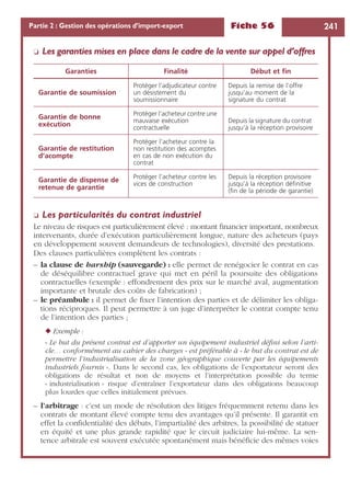 Fiche 56 241Partie 2 : Gestion des opérations d’import-export
❏ Les garanties mises en place dans le cadre de la vente sur appel d’offres
❏ Les particularités du contrat industriel
Le niveau de risques est particulièrement élevé : montant ﬁnancier important, nombreux
intervenants, durée d’exécution particulièrement longue, nature des acheteurs (pays
en développement souvent demandeurs de technologies), diversité des prestations.
Des clauses particulières complètent les contrats :
– la clause de harship (sauvegarde) : elle permet de renégocier le contrat en cas
de déséquilibre contractuel grave qui met en péril la poursuite des obligations
contractuelles (exemple : effondrement des prix sur le marché aval, augmentation
importante et brutale des coûts de fabrication) ;
– le préambule : il permet de ﬁxer l’intention des parties et de délimiter les obliga-
tions réciproques. Il peut permettre à un juge d’interpréter le contrat compte tenu
de l’intention des parties ;
◆ Exemple :
« Le but du présent contrat est d’apporter un équipement industriel déﬁni selon l’arti-
cle… conformément au cahier des charges » est préférable à « le but du contrat est de
permettre l’industrialisation de la zone géographique couverte par les équipements
industriels fournis ». Dans le second cas, les obligations de l’exportateur seront des
obligations de résultat et non de moyens et l’interprétation possible du terme
« industrialisation » risque d’entraîner l’exportateur dans des obligations beaucoup
plus lourdes que celles initialement prévues.
– l’arbitrage : c’est un mode de résolution des litiges fréquemment retenu dans les
contrats de montant élevé compte tenu des avantages qu’il présente. Il garantit en
effet la conﬁdentialité des débats, l’impartialité des arbitres, la possibilité de statuer
en équité et une plus grande rapidité que le circuit judiciaire lui-même. La sen-
tence arbitrale est souvent exécutée spontanément mais bénéﬁcie des mêmes voies
Garanties Finalité Début et ﬁn
Garantie de soumission
Protéger l’adjudicateur contre
un désistement du
soumissionnaire
Depuis la remise de l’offre
jusqu’au moment de la
signature du contrat
Garantie de bonne
exécution
Protéger l’acheteur contre une
mauvaise exécution
contractuelle
Depuis la signature du contrat
jusqu’à la réception provisoire
Garantie de restitution
d’acompte
Protéger l’acheteur contre la
non restitution des acomptes
en cas de non exécution du
contrat
Garantie de dispense de
retenue de garantie
Protéger l’acheteur contre les
vices de construction
Depuis la réception provisoire
jusqu’à la réception déﬁnitive
(ﬁn de la période de garantie)
 