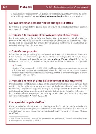 Fiche 56 Partie 2 : Gestion des opérations d’import-export242
d’exécution que le jugement.1 Les parties au contrat indiquent leur volonté de recou-
rir à l’arbitrage en insérant une clause compromissoire dans la convention.
Les aspects ﬁnanciers des ventes sur appel d’offres
La réponse à l’appel d’offres puis la mise en œuvre du contrat génèrent des coûts et
des risques à couvrir.
❏ Frais liés à la recherche et au traitement des appels d’offres
Les instruments de veille utilisés par l’entreprise pour détecter au plus vite les
nouveaux AOI (frais de personnel, abonnement aux banques de données etc.) ainsi
que le coût de traitement des appels doivent amener l’entreprise à sélectionner les
demandes auxquelles elle répondra.
❏ Frais liés aux garanties
L’ensemble de ces garanties génère des coûts sous forme de commissions bancaires.
Il faut veiller à les lever s’il n’y a pas de mainlevée automatique. Par ailleurs, le risque
principal qui en découle pour l’exportateur et le risque d’appel abusif de la part de
l’acheteur. Dans ce cas, le compte de l’exportateur est débité du montant de la garantie.
◆ Exemple
Caution d’un montant de 100 000 USD valables pendant deux trimestres au taux de
0,5 %. Les frais engagés par l’exportateur seront de 1 000 euros s’il n’y a pas proroga-
tion sur demande de l’acheteur (cas assez fréquent) et le montant de l’appel éventuel
s’élèverait à 100 000 euros.
❏ Frais liés à la mise en place du ﬁnancement et aux assurances
De tels contrats sont ﬁnancés soit par crédit acheteur ou fournisseur. Si dans les deux
cas, le coût du crédit lui-même est supporté par l’acheteur, dans le cadre du crédit
fournisseur, l’exportateur supporte le risque de non-paiement. Le risque de change
est lui aussi important compte tenu des montants importants facturés en devises.
La couverture de ces risques par des techniques bancaires ou d’assurance engendre
des frais conséquents ➤ ﬁches 32, 33, 34.
L’analyse des appels d’offres
L’analyse commerciale, ﬁnancière et juridique de l’AOI doit permettre d’évaluer le
niveau des engagements pris par l’entreprise. Cette analyse conduira à la décision de
soumissionner ou pas. L’annonce de parution des AOI est déjà un premier élément
de réﬂexion.
1. Pour plus de précisions sur l’arbitrage voir Management des opérations de Commerce International, Dunod
6e édition, Legrand, Martini, chap. 19, partie 5.
 