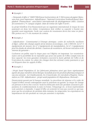 Fiche 56 243Partie 2 : Gestion des opérations d’import-export
◆ Exemple 1
« Demande d’offre n° 90897/MGD pour la fourniture de 5 500 tonnes de papier blanc,
sans bois, pour impression. Adjudicateur : National Curriculum Textbook Board, Ban-
gladesh. Financement : association internationale de développement (AID). Caution
de soumission 2 %. Langue anglais. Date de remise de l’offre 9 avril ».
Le projet bénéﬁcie d’un ﬁnancement par un organisme international, le risque de non
paiement est donc très réduit. L’exportateur doit vériﬁer sa capacité à fournir une
quantité aussi importante. Seule une caution de soumission devra être mise en place.
Elle portera sur 2 % du montant du contrat.
◆ Exemple 2
« Adjudicateur : Commissariat à l’énergie atomique, centre de recherche nucléaire
d’Alger, cahier des charges auprès de la mission économique, coût 3 000 DA. Lot n° 1
équipements de mesure, lot n° 2 équipements de manipulation, lot n° 3 équipements
pour les études de sûreté des déchets. Cautions de soumission, de bonne exécution et de
retenue de garantie ».
L’acheteur est public mais le risque pays sur l’Algérie est important. Les soumission-
naires ont la possibilité de ne répondre que pour une partie de l’offre compte tenu de
leur capacité. Les trois garanties réclamées couvrent la durée globale de l’offre et de
l’exécution du contrat. Le cahier des charges doit être réclamé contre paiement ce qui
est fréquent dans les appels d’offre.
◆ Exemple 3
« Projet Santé Population II. Les fabricants primaires ainsi que leurs représentants
agréés des pays membres de la Banque mondiale pour les produits pharmaceutiques et
vaccins suivants : Lot 1médicaments, lot 2 insecticides, lot 3 produits d’hygiène. Factu-
ration eu USD. Adjudicateur : projet santé population II, Bujumbura, Burundi ».
Financement garanti par la banque mondiale. La procédure de réponse et le cadre de
l’appel d’offres seront contraignants mais le paiement est garanti. Le risque de change
est présent et devra être couvert. Seuls les fabricants réels des produits assurant la pré-
paration, le conditionnement, la mise en forme, l’étiquetage etc. et leurs représentants
sont autorisés à répondre. L’appel d’offre est restreint (et non pas ouvert) ce qui sup-
pose que les revendeurs de produits déjà existants, les négociants, les exportateurs ou
importateurs de tels produits ne sont pas autorisés à répondre.
 