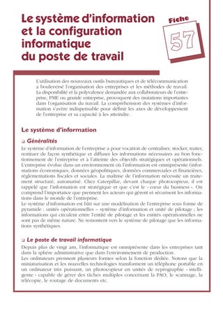Fiche
5577
Le système d’information
et la conﬁguration
informatique
du poste de travail
L’utilisation des nouveaux outils bureautiques et de télécommunication
a bouleversé l’organisation des entreprises et les méthodes de travail.
La disponibilité et la polyvalence demandée aux collaborateurs de l’entre-
prise, PME ou grande entreprise, provoquent des mutations importantes
dans l’organisation du travail. La compréhension des systèmes d’infor-
mation s’avère indispensable pour déﬁnir les axes de développement
de l’entreprise et sa capacité à les atteindre.
Le système d’information
❏ Généralités
Le système d’information de l’entreprise a pour vocation de centraliser, stocker, traiter,
restituer de façon synthétique et diffuser les informations nécessaires au bon fonc-
tionnement de l’entreprise et à l’atteinte des objectifs stratégiques et opérationnels.
L’entreprise évolue dans un environnement où l’information est omniprésente (infor-
mations économiques, données géopolitiques, données commerciales et ﬁnancières,
réglementations ﬁscales et sociales. La maîtrise de l’information nécessite un traite-
ment structuré, automatisé. Chez Caterpillar, devant chaque photocopieur, il est
rappelé que l’information est stratégique et que c’est le « cœur du business ». On
comprend l’importance que prennent les acteurs qui gèrent et sécurisent les informa-
tions dans le monde de l’entreprise.
Le système d’information est bâti sur une modélisation de l’entreprise sous forme de
pyramide : unités opérationnelles – système d’information et unité de pilotage ; les
informations qui circulent entre l’entité de pilotage et les entités opérationnelles ne
sont pas de même nature. Ne remontent vers le système de pilotage que les informa-
tions synthétiques.
❏ Le poste de travail informatique
Depuis plus de vingt ans, l’informatique est omniprésente dans les entreprises tant
dans la sphère administrative que dans l’environnement de production.
Les ordinateurs prennent plusieurs formes selon la fonction dédiée. Notons que la
miniaturisation et les nouvelles technologies transforment un téléphone portable en
un ordinateur très puissant, un photocopieur en unités de reprographie « intelli-
gente » capable de gérer des tâches multiples concernant la PAO, le scannage, la
télécopie, le routage de documents etc.
 