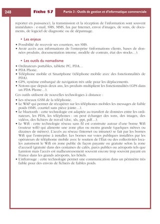 Fiche 57 Partie 3 : Outils de gestion et d’informatique commerciale248
reporter en puissance), la transmission et la réception de l’information sont souvent
immédiates : e-mail, SMS, MMS, fax par Internet, envoi d’images, de sons, de docu-
ments, de logiciel de diagnostic ou de dépannage.
• Les enjeux
• Possibilité de recevoir ses courriers, ses SMS.
• Avoir accès aux informations de l’entreprise (informations clients, bases de don-
nées produits, documentation interne, modèle de contrats, état des stocks…).
• Les outils du nomadisme
• Ordinateurs portables, tablette PC, PDA…
• PDA Phone.
• Téléphone mobile et Smartphone (téléphone mobile avec des fonctionnalités de
PDA).
• GPS, système embarqué de navigation très utile pour les déplacements.
• Notons que depuis deux ans, les produits multiplient les fonctionnalités (GPS dans
un PDA Phone…).
Ces outils utilisent de nouvelles technologies à distance :
• Les réseaux GSM de la téléphonie.
• Le WAP qui permet de récupérer sur les téléphones mobiles les messages de faible
poids (SMS, courriel sans pièce jointe…).
• Le bluetooth : cette technologie est adaptée au transfert de données entre les ordi-
nateurs, les PDA, les téléphones : on peut échanger des sons, des images, des
vidéos, des ﬁchiers de travail (doc, xls, ppt, pdf…).
• Le Wiﬁ : cette technologie réseau sans ﬁl est construite autour d’une borne Wiﬁ
(routeur wiﬁ) qui alimente une zone plus ou moins grande (quelques mètres ou
dizaines de mètres). L’accès au réseau (Internet ou intranet) se fait par les bornes
Wiﬁ que l’entreprise à installer. Les bornes sur voies publiques installées par les
opérateurs de téléphonie mobile avec le soutien de l’État ou des collectivités loca-
les autorisent le Wiﬁ en zone public de façon payante ou gratuite selon la zone
d’accueil (gratuité dans des centaines de cafés, parcs publics ou aéroports tels que
Lannion mais l’accès est malheureusement souvent encore trop souvent payant en
France dans les grands aéroports, les hôtels.
• L’infrarouge : cette technologie permet une communication dans un périmètre très
faible pour des envois de ﬁchiers de faibles poids.
 