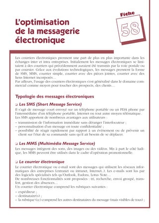 Fiche
5588
L’optimisation
de la messagerie
électronique
Les courriers électroniques prennent une part de plus en plus importante dans les
échanges inter et intra entreprises. Initialement les messages électroniques se limi-
taient à des courriers qui précédemment auraient été transmis par la voie postale ou
par coursier. Grâce aux évolutions technologiques, les messages prennent la forme
de SMS, MMS, courrier simple, courrier avec des pièces jointes, courrier avec des
liens Internet incorporés…
Par ailleurs, l’usage des courriers électroniques s’est généralisé dans le domaine com-
mercial comme moyen pour toucher des prospects, des clients…
Typologie des messages électroniques
❏ Les SMS (Short Message Service)
Il s’agit de message court envoyé sur un téléphone portable ou un PDA phone par
l’intermédiaire d’un téléphone portable, Internet ou tout autre moyen télématique.
Les SMS apportent de nombreux avantages aux utilisateurs :
– transmission de l’information immédiate sans déranger l’interlocuteur ;
– personnalisation d’un message en toute conﬁdentialité ;
– possibilité de réagir rapidement par rapport à un événement ou de prévenir un
client sur l’état de sa commande sans qu’il ait besoin de se déplacer.
❏ Les MMS (Multimédia Message Service)
Les messages intègrent des sons, des images ou des vidéos. Mis à part le côté ludi-
que, les MMS peuvent être utilisés dans le cadre d’opération promotionnelle.
❏ Le courrier électronique
Le courrier électronique ou e-mail sont des messages qui utilisent les réseaux infor-
matiques des entreprises (extranet ou intranet, Internet..). Les e-mails sont lus par
des logiciels spécialisés tels qu’Outlook, Eudora, Lotus Note…
De nombreuses fonctionnalités sont proposées : tri, recherche, envoi groupé, trans-
fert, gestion des absences…
Un courrier électronique comprend les rubriques suivantes :
– expéditeur ;
– destinataire(s) ;
– la rubrique (cc) comprend les autres destinataires du message (mais visibles de tous) ;
 