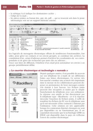 Fiche 58 Partie 3 : Outils de gestion et d’informatique commerciale250
– la rubrique (cci) indique les destinataires cachés ;
– l’objet de l’e-mail ;
– les pièces jointes au format doc, ppt, xls, pdf…, qui se trouvent soit dans le poste
informatique soit sur un support mémoire externe.
Les logiciels de messagerie électronique offrent de nombreuses fonctionnalités, fort
utiles, pour gérer ses contacts et ses envois groupés, se constituer des archives. La
constitution d’un carnet d’adresses permet d’archiver les coordonnées de ses corres-
pondants et de gérer des recherches par mots clés ou adresses…
Grace aux listes de diffusion, l’émetteur d’un email peut automatiser ses envois à un
groupe préalablement déﬁni.
❏ Le courrier électronique et technologie « nomade »
Depuis quelques années, il est possible de recevoir
sur son téléphone les e-mails de ses différentes
boites aux lettres électroniques. Ce service très
bon marché constitue une avancée très importante
dans la mesure où les collaborateurs peuvent dis-
poser en permanence de leurs messages comme
s’ils étaient à leur bureau. Les ﬁchiers joints
peuvent être récupérés et traités par le simple
branchement du téléphone avec son ordinateur.
La réponse aux emails se fait directement par
le téléphone type « Blackberry » et si la réponse
nécessite l’insertion de ﬁchiers joints, il sufﬁt de
transférer les ﬁchiers du PC vers le téléphone sans
qu’il soit nécessaire d’être connecté à Internet par
l’ordinateur. Cette solution est très appréciable
lorsque les connexions Internet classiques ne sont
pas disponibles ou ne fonctionnent pas. Il est
cependant nécessaire que la technologie GPRS ou
EDGE soit disponible dans le pays où s’effectue
l’envoi du courrier électronique.
 