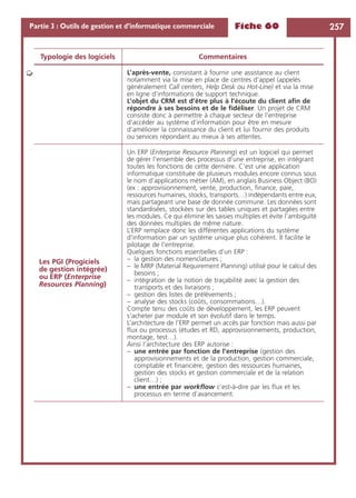 Fiche 60 257Partie 3 : Outils de gestion et d’informatique commerciale
L’après-vente, consistant à fournir une assistance au client
notamment via la mise en place de centres d’appel (appelés
généralement Call centers, Help Desk ou Hot-Line) et via la mise
en ligne d’informations de support technique.
L’objet du CRM est d’être plus à l’écoute du client aﬁn de
répondre à ses besoins et de le ﬁdéliser. Un projet de CRM
consiste donc à permettre à chaque secteur de l’entreprise
d’accéder au système d’information pour être en mesure
d’améliorer la connaissance du client et lui fournir des produits
ou services répondant au mieux à ses attentes.
Les PGI (Progiciels
de gestion intégrée)
ou ERP (Enterprise
Resources Planning)
Un ERP (Enterprise Resource Planning) est un logiciel qui permet
de gérer l’ensemble des processus d’une entreprise, en intégrant
toutes les fonctions de cette dernière. C’est une application
informatique constituée de plusieurs modules encore connus sous
le nom d’applications métier (AM), en anglais Business Object (BO)
(ex : approvisionnement, vente, production, ﬁnance, paie,
ressources humaines, stocks, transports…) indépendants entre eux,
mais partageant une base de donnée commune. Les données sont
standardisées, stockées sur des tables uniques et partagées entre
les modules. Ce qui élimine les saisies multiples et évite l’ambiguïté
des données multiples de même nature.
L’ERP remplace donc les différentes applications du système
d’information par un système unique plus cohérent. Il facilite le
pilotage de l’entreprise.
Quelques fonctions essentielles d’un ERP :
– la gestion des nomenclatures ;
– le MRP (Material Requirement Planning) utilisé pour le calcul des
besoins ;
– intégration de la notion de traçabilité avec la gestion des
transports et des livraisons ;
– gestion des listes de prélèvements ;
– analyse des stocks (coûts, consommations…).
Compte tenu des coûts de développement, les ERP peuvent
s’acheter par module et son évolutif dans le temps.
L’architecture de l’ERP permet un accès par fonction mais aussi par
ﬂux ou processus (études et RD, approvisionnements, production,
montage, test…).
Ainsi l’architecture des ERP autorise :
– une entrée par fonction de l’entreprise (gestion des
approvisionnements et de la production, gestion commerciale,
comptable et ﬁnancière, gestion des ressources humaines,
gestion des stocks et gestion commerciale et de la relation
client…) ;
– une entrée par workﬂow c’est-à-dire par les ﬂux et les
processus en terme d’avancement.
Typologie des logiciels Commentaires
➭
 