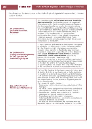 Fiche 60 Partie 3 : Outils de gestion et d’informatique commerciale258
Parallèlement, les entreprises utilisent des logiciels spécialisés en matière commer-
ciale et d’achat.
Le système ECR
(efﬁcient consumer
response)
Plus rarement appelé, efﬁcacité et réactivité au service
du consommateur, cette démarche vise à échanger des
informations sur les clients entre distributeurs et fabricants
aﬁn de mieux répondre aux besoins des consommateurs.
Les informations échangées entre le fabricant (depuis la mise
en production) et le distributeur (passage en caisse) servent
à déﬁnir des actions pour mieux satisfaire les clients et
améliorer l’offre en permanence. Ce dispositif est
envisageable dans le cadre d’une relation de partenariat
« gagnant-gagnant « entre des industriels de l’agro-
alimentaires ou des cosmétiques par exemple des grandes
enseignes de la distribution.
Le système SCM
(supply chain management)
ou GCL (gestion de
la chaine logistique)
Il s’agit d’optimiser les ﬂux entre les fournisseurs, l’entreprise
et les clients. Les échanges concernent de la marchandise,
des ﬂux ﬁnanciers et des informations commerciales.
L’objectif est de travailler en ﬂux tendus pour minimiser
les coûts de stocks tout en garantissant un taux de service
élevé (degré de satisfaction des clients en termes de
commandes servies dans les délais rapporté aux
commandes transmises. L’idée est de caler
l’approvisionnement sur la production et la consommation.
Les ordres de commandes aux fournisseurs sont automatisés
en fonction des critères de réassort automatiques.
Le système SCM est très présent dans l’industrie automobile
et des fabricants de matériels audi-video et informatiques.
Les ASP (Advanced
Planning and Scheduling)
L’APS ou SPA (Système de Planiﬁcation Avancée) est un type
de logiciel destiné à la planiﬁcation de la chaîne logistique.
En fonction de la demande exprimée en aval de l’entreprise,
l’APS permet d’analyser la capacité des ressources (machines,
main-d’œuvre, matières, aires de stockage) et les contraintes
aﬁn de proposer un horaire détaillé et adaptable pour une
production optimale.
Elle intervient à tous les niveaux :
– la demande : détermine combien de produits doivent être
fabriqués ;
– les achats : vériﬁe la disponibilité des matières premières et
des composants suivant la nomenclature du produit ;
– la production : analyse les contraintes et la capacité à
développer un plan de production optimal ;
– le stockage : prévoit les espaces nécessaires ;
– le transport et la distribution : optimise les coûts et assure
la qualité de service à la clientèle.
L’APS effectue automatiquement des arbitrages entre les
demandes prévues des clients et les ressources disponibles.
 