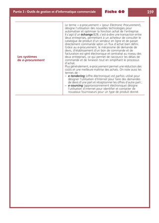 Fiche 60 259Partie 3 : Outils de gestion et d’informatique commerciale
Les systèmes
de e-procurement
Le terme « e-procurement » (pour Electronic Procurement),
désigne l’utilisation des nouvelles technologies pour
automatiser et optimiser la fonction achat de l’entreprise.
Il s’agit d’un échange B2B, c’est-à-dire une transaction entre
deux entreprises, permettant à un acheteur de consulter le
catalogue de produit d’un vendeur en ligne et de passer
directement commande selon un ﬂux d’achat bien déﬁni.
Grâce au e-procurement, le mécanisme de demande de
devis, d’établissement d’un bon de commande et de
facturation est géré électronique et centralisé au niveau des
deux entreprises, ce qui permet de raccourcir les délais de
commande et de livraison tout en simpliﬁant le processus
d’achat.
Plus généralement, e-procurement permet une réduction des
coûts et une meilleure maîtrise des achats. On note aussi les
termes de :
– e-tendering (offre électronique) est parfois utilisé pour
désigner l’utilisation d’Internet pour faire des demandes
de devis d’une part et réceptionner les offres d’autre part ;
– e-sourcing (approvisionnement électronique) désigne
l’utilisation d’internet pour identiﬁer et contacter de
nouveaux fournisseurs pour un type de produit donné.
 