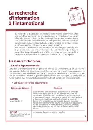 Fiche
6611
La recherche
d’information
à l’international
La recherche d’information est fondamentale pour les entreprises. Qu’il
s’agisse des exportateurs ou d’importateurs, la connaissance des mar-
chés, des acteurs (clients ou fournisseurs), des normes réglementaires,
des habitudes de consommation est indispensable pour sécuriser les
achats ou les ventes à l’international et pour choisir les bonnes options
stratégiques et les politiques commerciales adaptées.
Les sources d’information sont multiples et toujours plus nombreuses.
Cependant, pour que le travail de collecte soit bénéﬁque pour l’entre-
prise, il est impératif qu’elle soit vériﬁée, recoupée, retraitée avant d’être
analysée et intégrée dans le système d’information de l’entreprise.
Les sources d’information
❏ La veille informationnelle
Certaines entreprises mettent en place un service de documentation et de veille à
part entière. Il dispose d’abonnements à des banques de données documentaires et
des annuaires, à de nombreux journaux et magazines nationaux et étrangers. Il uti-
lise les ressources Internet et possède généralement des ouvrages de références et
même parfois des documentations commerciales et techniques des concurrents.
• Les bases de données documentaires
banques de données Contenu
QUESTEL
www.questel.fr
Leader mondial dans les services d’information en propriété
intellectuelle depuis plus de 30 ans, Questel encourage les
entreprises à développer leurs innovations et leur compétitivité,
et assiste les dirigeants, chercheurs et spécialistes à valoriser leurs
actifs immatériels et leurs portefeuilles brevets et marques.
Questel offre une collection de bases de données unique au
monde dans le domaine des brevets, des marques et des designs.
Via des outils online et ofﬂine, consultez, visualisez, analysez,
commandez et diffusez vos résultats de recherches en toute
sécurité.
CESSDA
http://extweb3.nsd.uib.no/
cessda/home.html
Les bases de données en sciences sociales.
➭
 