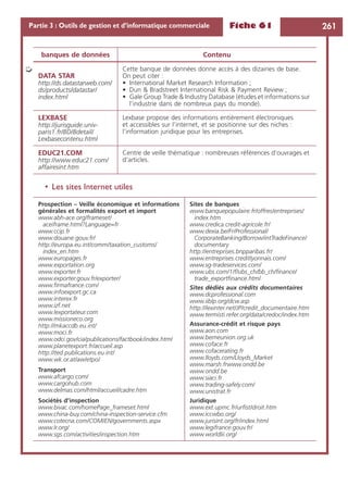 Fiche 61 261Partie 3 : Outils de gestion et d’informatique commerciale
• Les sites Internet utiles
DATA STAR
http://ds.datastarweb.com/
ds/products/datastar/
index.html
Cette banque de données donne accès à des dizaines de base.
On peut citer :
• International Market Research Information ;
• Dun & Bradstreet International Risk & Payment Review ;
• Gale Group Trade & Industry Database (études et informations sur
l’industrie dans de nombreux pays du monde).
LEXBASE
http://jurisguide.univ-
paris1.fr/BD/Bdetail/
Lexbasecontenu.html
Lexbase propose des informations entièrement électroniques
et accessibles sur l’internet, et se positionne sur des niches :
l’information juridique pour les entreprises.
EDUC21.COM
http://www.educ21.com/
affairesint.htm
Centre de veille thématique : nombreuses références d’ouvrages et
d’articles.
Prospection – Veille économique et informations
générales et formalités export et import
www.abh-ace.org/frameset/
aceiframe.html?Language=fr
www.ccip.fr
www.douane.gouv.fr/
http://europa.eu.int/comm/taxation_customs/
index_en.htm
www.europages.fr
www.exportation.org
www.exporter.fr
www.exporter.gouv.fr/exporter/
www.ﬁrmafrance.com/
www.infoexport.gc.ca
www.interex.fr
www.izf.net
www.lexportateur.com
www.missioneco.org
http://mkaccdb.eu.int/
www.moci.fr
www.odci.gov/cia/publications/factbook/index.html
www.planetexport.fr/accueil.asp
http://ted.publications.eu.int/
www.wk.or.at/aw/etpo/
Transport
www.afcargo.com/
www.cargohub.com
www.delmas.com/html/accueil/cadre.htm
Sociétés d’inspection
www.bivac.com/homePage_frameset.html
www.china-buy.com/china-inspection-service.cfm
www.cotecna.com/COM/EN/governments.aspx
www.lr.org/
www.sgs.com/activities/inspection.htm
Sites de banques
www.banquepopulaire.fr/offres/entreprises/
index.htm
www.credica.credit-agricole.fr/
www.dexia.be/Fr/Professional/
CorporateBanking/Borrow/intTradeFinance/
documentary
http://entreprises.bnpparibas.fr/
www.entreprises.creditlyonnais.com/
www.sg-tradeservices.com/
www.ubs.com/1/f/ubs_ch/bb_ch/ﬁnance/
trade_exportﬁnance.html
Sites dédiés aux crédits documentaires
www.dcprofessional.com
www.iiblp.org/dcw.asp
http://lexinter.net/JP/credit_documentaire.htm
www.termisti.refer.org/data/credoc/index.htm
Assurance-crédit et risque pays
www.aon.com
www.berneunion.org.uk
www.coface.fr
www.cofacerating.fr
www.lloyds.com/Lloyds_Market
www.marsh.frwww.ondd.be
www.ondd.be
www.siaci.fr
www.trading-safely.com/
www.unistrat.fr
Juridique
www.ext.upmc.fr/urﬁst/droit.htm
www.iccwbo.org/
www.jurisint.org/fr/index.html
www.legifrance.gouv.fr/
www.worldlii.org/
banques de données Contenu
➭
 