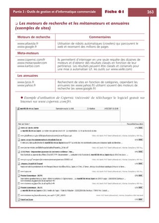 Fiche 61 263Partie 3 : Outils de gestion et d’informatique commerciale
❏ Les moteurs de recherche et les métamoteurs et annuaires
(exemples de sites)
◆ Exemple d’utilisation de Copernic (nécessité de télécharger le logiciel gratuit sur
Internet sur www.copernic.com/fr).
Moteurs de recherche Commentaires
www.altavista.fr
www.google.fr
Utilisation de robots automatiques (crowlers) qui parcourent le
web et recensent des millions de pages
Meta-moteurs
www.copernic.com/fr
www.metacrawler.com
www.kartoo.com
Ils permettent d’interroger en une seule requête des dizaines de
moteurs et d’obtenir des résultats classés en fonction de leur
pertinence. Les résultats peuvent être classés et conservés pour
une mise à automatiser (cf. les outils sur www.veille.com)
Les annuaires
www.lycos.fr
www.yahoo.fr
Recherchent de sites en fonction de catégories, cependant les
annuaires (ex www.yahoo.fr) utilisent souvent des moteurs de
recherche (ex www.google.fr)
 
