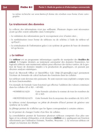 Fiche 61 Partie 3 : Outils de gestion et d’informatique commerciale264
La même recherche sur www.kartoo.fr donne des résultats sous forme d’une carto-
graphie.
Le traitement des données
La collecte des informations n’est pas sufﬁsante. Plusieurs étapes sont nécessaires
avant qu’elles soient utilisables dans l’entreprise :
– la validation des informations par le recoupement avec d’autres sites ;
– la synthétisation (sous forme de tableaux ou de schéma à l’aide de tableur tel
qu’Excel ;
– la centralisation de l’information grâce à un système de gestion de base de données
tel qu’Access.
❏ Le tableur
Un tableur est un programme informatique capable de manipuler des feuilles de
calcul. À l’origine destinés au traitement automatisé des données ﬁnancières, les
logiciels tableurs sont maintenant utilisés pour effectuer des tâches variées, de la ges-
tion de bases de données simples à la production de graphiques, en passant par
diverses analyses statistiques.
Excel de Microsoft Ofﬁce et OpenOfﬁce Calc (http://fr.openofﬁce.org/) permettent
l’écriture de formules de calcul incluant des fonctions dans les cellules.
Les tableurs sont devenus très puissants. Ils sont souvent sous-exploités compte tenu
de leurs fonctionnalités.
Un exemple de formule (sans fonction) qui effectue l’addition des valeurs contenues
dans les cellules A5 et B3 : =A5+B3.
=SOMME(A1:A23) Cette formule calculera la somme de tous les nombres de
A1 à A23.
=MOYENNE(A3:A15) Cette formule fera la moyenne des nombres de A3 à A15.
Le tableau croisé dynamique ou pilote de données d’Excel permet de générer une
synthèse de la table.
Le ﬁltrage permet de n’afﬁcher que les lignes correspondant à certains critères.
Le tri permet de changer l’ordre d’un bloc de cellules.
La consolidation permet de fusionner plusieurs tableaux composés d’au plus une
ligne et/ou colonne d’étiquettes, et de données chiffrée en y appliquant une fonction
sélectionnée par l’utilisateur (Somme, Nombre, Moyenne…). Le nouveau tableau est
adapté en fonction des libellés.
 
