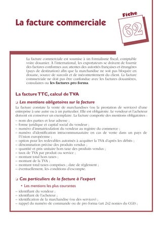 Fiche
6622
La facture commerciale
La facture commerciale est soumise à un formalisme ﬁscal, comptable
voire douanier. À l’international, les exportateurs se doivent de fournir
des factures conformes aux attentes des autorités françaises et étrangères
(pays de destination) aﬁn que la marchandise ne soit pas bloquée en
douane, source de surcoût et de mécontentement du client. La facture
commerciale ne doit pas être confondue avec les factures douanières,
consulaires ou les factures pro forma.
La factureTTC, calcul deTVA
❏ Les mentions obligatoires sur la facture
La facture constate la vente de marchandises (ou la prestation de services) d’une
entreprise à une autre ou à un particulier. Elle est obligatoire. Le vendeur et l’acheteur
doivent en conserver un exemplaire. La facture comporte des mentions obligatoires :
– nom des parties et leur adresse ;
– forme juridique et capital social du vendeur ;
– numéro d’immatriculation du vendeur au registre du commerce ;
– numéro d’identiﬁcation intracommunautaire en cas de vente dans un pays de
l’Union européenne ;
– option pour les redevables autorisés à acquitter la TVA d’après les débits ;
– dénomination précise des produits vendus ;
– quantité et prix unitaire hors taxe des produits vendus ;
– taux de TVA par produit ou service ;
– montant total hors taxes ;
– montant de la TVA ;
– montant total taxes comprises ; date de règlement ;
– éventuellement, les conditions d’escompte.
❏ Cas particuliers de la facture à l’export
• Les mentions les plus courantes
– identiﬁant du vendeur ;
– identiﬁant de l’acheteur ;
– identiﬁcation de la marchandise (ou des services) ;
– rappel du numéro de commande ou de pro forma (art 242 nonies du CGI) ;
 