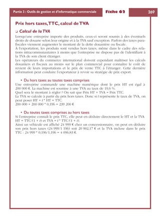 Fiche 62 269Partie 3 : Outils de gestion et d’informatique commerciale
Prix hors taxes,TTC, calcul deTVA
❏ Calcul de laTVA
Lorsqu’une entreprise importe des produits, ceux-ci seront soumis à des éventuels
droits de douane selon leur origine et à la TVA sauf exception. Parfois des taxes para-
ﬁscales viennent augmenter le montant de la dette douanière ou ﬁscale.
À l’exportation, les produits sont vendus hors taxes, même dans le cadre des rela-
tions intracommunautaires à moins que l’entreprise ne dispose pas de l’identiﬁant à
la TVA de son client étranger.
Les opérateurs du commerce international doivent cependant maîtriser les calculs
douaniers et ﬁscaux au moins sur le plan commercial pour connaître le coût de
revient de leurs importations et le prix de vente TTC à l’étranger. Cette dernière
information peut conduire l’exportateur à revoir sa stratégie de prix export.
• Du hors taxes au toutes taxes comprises
Une entreprise commande une machine numérique dont le prix HT est égal à
200 000 €. La machine est soumise à une TVA au taux de 19,6 %.
Quel sera le montant à régler ? On sait que Prix HT + TVA = Prix TTC.
La TVA se calcule à partir du prix hors taxes. Donc si t représente le taux de TVA, on
peut poser HT + t * HT = TTC.
200 000 + 200 000 * 0,196 = 239 200 €
• Du toutes taxes comprises au hors taxes
Si l’entreprise connaît le prix TTC, elle peut en déduire directement le HT et la TVA
HT = TTC/(1 + t) et TVA = t * TTC/(1 + t).
Ainsi un véhicule est afﬁché 24 999 € chez un concessionnaire, on peut en déduire
son prix hors taxes (24 999/1 196) soit 20 902,17 € et la TVA incluse dans le prix
TTC : 24 999 * 0,196/1,196 = 4 096,83 €.
 