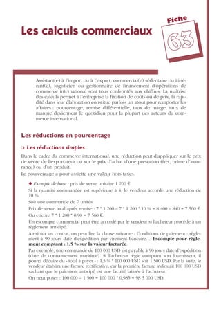 Fiche
6633
Les calculs commerciaux
Assistant(e) à l’import ou à l’export, commercial(e) sédentaire ou itiné-
rant(e), logisticien ou gestionnaire de ﬁnancement d’opérations de
commerce international sont tous confrontés aux chiffres. La maîtrise
des calculs permet à l’entreprise la ﬁxation de coûts ou de prix, la rapi-
dité dans leur élaboration constitue parfois un atout pour remporter les
affaires : pourcentage, remise différentielle, taux de marge, taux de
marque deviennent le quotidien pour la plupart des acteurs du com-
merce international.
Les réductions en pourcentage
❏ Les réductions simples
Dans le cadre du commerce international, une réduction peut d’appliquer sur le prix
de vente de l’exportateur ou sur le prix d’achat d’une prestation (fret, prime d’assu-
rance) ou d’un produit.
Le pourcentage a pour assiette une valeur hors taxes.
◆ Exemple de base : prix de vente unitaire 1 200 €.
Si la quantité commandée est supérieure à 4, le vendeur accorde une réduction de
10 %.
Soit une commande de 7 unités.
Prix de vente total après remise : 7 * 1 200 – 7 * 1 200 * 10 % = 8 400 – 840 = 7 560 €.
Ou encore 7 * 1 200 * 0,90 = 7 560 €.
Un escompte commercial peut être accordé par le vendeur si l’acheteur procède à un
règlement anticipé.
Ainsi sur un contrat, on peut lire la clause suivante : Conditions de paiement : règle-
ment à 90 jours date d’expédition par virement bancaire… Escompte pour règle-
ment comptant : 1,5 % sur la valeur facturée.
Par exemple, une commande de 100 000 USD est payable à 90 jours date d’expédition
(date de connaissement maritime). Si l’acheteur règle comptant son fournisseur, il
pourra déduire du « total à payer » : 1,5 % * 100 000 USD soit 1 500 USD. Par la suite, le
vendeur établira une facture rectiﬁcative, car la première facture indiquait 100 000 USD
sachant que le paiement anticipé est une faculté laissée à l’acheteur.
On peut poser : 100 000 – 1 500 = 100 000 * 0,985 = 98 5 000 USD.
 