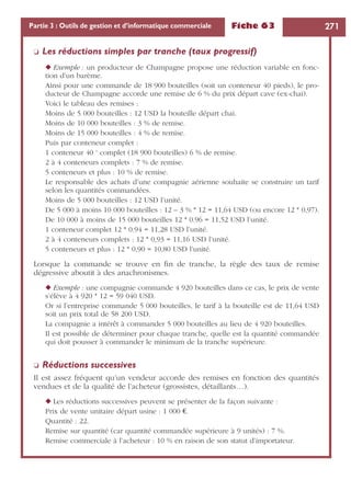 Fiche 63 271Partie 3 : Outils de gestion et d’informatique commerciale
❏ Les réductions simples par tranche (taux progressif)
◆ Exemple : un producteur de Champagne propose une réduction variable en fonc-
tion d’un barème.
Ainsi pour une commande de 18 900 bouteilles (soit un conteneur 40 pieds), le pro-
ducteur de Champagne accorde une remise de 6 % du prix départ cave (ex-chai).
Voici le tableau des remises :
Moins de 5 000 bouteilles : 12 USD la bouteille départ chai.
Moins de 10 000 bouteilles : 3 % de remise.
Moins de 15 000 bouteilles : 4 % de remise.
Puis par conteneur complet :
1 conteneur 40 ‘ complet (18 900 bouteilles) 6 % de remise.
2 à 4 conteneurs complets : 7 % de remise.
5 conteneurs et plus : 10 % de remise.
Le responsable des achats d’une compagnie aérienne souhaite se construire un tarif
selon les quantités commandées.
Moins de 5 000 bouteilles : 12 USD l’unité.
De 5 000 à moins 10 000 bouteilles : 12 – 3 % * 12 = 11,64 USD (ou encore 12 * 0,97).
De 10 000 à moins de 15 000 bouteilles 12 * 0.96 = 11,52 USD l’unité.
1 conteneur complet 12 * 0.94 = 11,28 USD l’unité.
2 à 4 conteneurs complets : 12 * 0,93 = 11,16 USD l’unité.
5 conteneurs et plus : 12 * 0,90 = 10,80 USD l’unité.
Lorsque la commande se trouve en ﬁn de tranche, la règle des taux de remise
dégressive aboutit à des anachronismes.
◆ Exemple : une compagnie commande 4 920 bouteilles dans ce cas, le prix de vente
s’élève à 4 920 * 12 = 59 040 USD.
Or si l’entreprise commande 5 000 bouteilles, le tarif à la bouteille est de 11,64 USD
soit un prix total de 58 200 USD.
La compagnie a intérêt à commander 5 000 bouteilles au lieu de 4 920 bouteilles.
Il est possible de déterminer pour chaque tranche, quelle est la quantité commandée
qui doit pousser à commander le minimum de la tranche supérieure.
❏ Réductions successives
Il est assez fréquent qu’un vendeur accorde des remises en fonction des quantités
vendues et de la qualité de l’acheteur (grossistes, détaillants…).
◆ Les réductions successives peuvent se présenter de la façon suivante :
Prix de vente unitaire départ usine : 1 000 €.
Quantité : 22.
Remise sur quantité (car quantité commandée supérieure à 9 unités) : 7 %.
Remise commerciale à l’acheteur : 10 % en raison de son statut d’importateur.
 