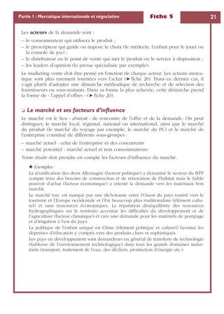 Fiche 5 21Partie 1 : Mercatique internationale et négociation
Les acteurs de la demande sont :
– le consommateur qui utilisera le produit ;
– le prescripteur qui guide ou impose le choix (le médecin, l’enfant pour le jouet ou
la console de jeu) ;
– le distributeur ou le point de vente qui met le produit ou le service à disposition ;
– les leaders d’opinion (la presse spécialisée par exemple).
Le marketing vente doit être pensé en fonction de chaque acteur. Les actions merca-
tique sont plus rarement tournées vers l’achat (➤ ﬁche 20). Dans ce dernier cas, il
s’agit plutôt d’adopter une démarche méthodique de recherche et de sélection des
fournisseurs ou sous-traitants. Dans sa forme la plus achevée, cette démarche prend
la forme de « l’appel d’offres » (➤ ﬁche 20).
❏ Le marché et ses facteurs d’inﬂuence
Le marché est le lieu « abstrait » de rencontre de l’offre et de la demande. On peut
distinguer, le marché local, régional, national ou international, ainsi que le marché
du produit (le marché du voyage par exemple, le marché du PC) et le marché de
l’entreprise constitué de différents sous-groupes :
– marché actuel : celui de l’entreprise et des concurrents
– marché potentiel : marché actuel et non consommateurs.
Toute étude doit prendre en compte les facteurs d’inﬂuence du marché.
◆ Exemples :
La réuniﬁcation des deux Allemagne (facteur politique) a dynamisé le secteur du BTP
compte tenu des besoins de construction et de rénovation de l’habitat mais le faible
pouvoir d’achat (facteur économique) a orienté la demande vers les matériaux bon
marché.
Le marché turc est marqué par une dichotomie entre l’Ouest du pays tourné vers le
tourisme et l’Europe occidentale et l’Est beaucoup plus traditionaliste (élément cultu-
rel) et sans ressources économiques. La répartition déséquilibrée des ressources
hydrographiques sur le territoire accentue les difﬁcultés du développement et de
l’agriculture (facteur climatique) et crée une demande pour les matériels de pompage
et d’irrigation à l’est du pays.
La politique de l’enfant unique en Chine (élément politique et culturel) favorise les
dépenses d’éducation y compris vers des produits chers et sophistiqués.
Les pays en développement sont demandeurs en général de transferts de technologie
(faiblesse de l’environnement technologique) dans tous les grands domaines indus-
triels (transport, traitement de l’eau, des déchets, production d’énergie etc.).
 