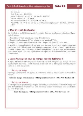 Fiche 63 273Partie 3 : Outils de gestion et d’informatique commerciale
On obtient :
Coût de revient : 100 000 €.
Marge de l’entreprise ; 10 % * 100 000 € = 10 000 €.
Prix de vente EXW : 110 000 €.
Pré-acheminement : 5 % * 110 000 € = 5 500 €.
Prix FOB : 116 500 €. On en tire le coefﬁcient multiplicateur = 116 500 / 100 000 =
1,165.
❏ Une diversité d’utilisation
Un coefﬁcient multiplicateur peut s’appliquer dans de nombreuses situations. Il per-
met de passer :
– du coût de revient au prix de vente départ usine ;
– du prix d’achat import HT au prix de vente au détail TTC ;
– du prix de vente sortie usine (Prix EXW) au prix de vente au détail TTC.
Le coefﬁcient multiplicateur calculé pour une situation donnée (un produit, un pays)
n’est pas transférable sur une autre opération commerciale sur d’autres types de pro-
duits ou d’autres pays. À l’usage, le coefﬁcient permet à l’acheteur ou au vendeur de
négocier en ayant une idée rapide mais assez précise de la faisabilité de l’opération
commerciale.
❏ Taux de marge et taux de marque : quelle différence ?
Marge : différence entre le prix de vente et un coût. On parle de marge sur coût
d’achat (prix de vente – coût d’achat), le résultat est la différence entre le prix de
vente et le coût de revient.
• Le taux de marge
La marge commerciale est égale à la différence entre le prix de vente et le coût de
revient.
Taux de marge commerciale = Marge commerciale ¥ 100 / Prix d’achat HT
• Le taux de marque
Il est exprimé en pourcentage du prix de vente ; il correspond au rapport marge sur
prix de vente (à la différence du taux de marge qui est fonction du coût d’achat ou
du coût de revient).
Taux de marque = Marge commerciale ¥ 100 / Prix de vente HT
 