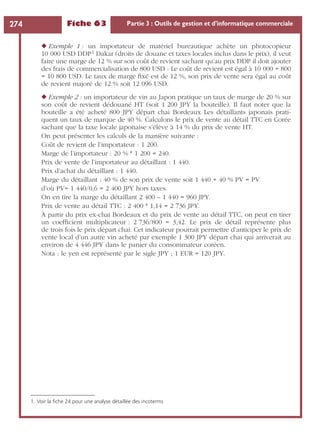 Fiche 63 Partie 3 : Outils de gestion et d’informatique commerciale274
◆ Exemple 1 : un importateur de matériel bureautique achète un photocopieur
10 000 USD DDP1 Dakar (droits de douane et taxes locales inclus dans le prix), il veut
faire une marge de 12 % sur son coût de revient sachant qu’au prix DDP il doit ajouter
des frais de commercialisation de 800 USD : Le coût de revient est égal à 10 000 + 800
= 10 800 USD. Le taux de marge ﬁxé est de 12 %, son prix de vente sera égal au coût
de revient majoré de 12 % soit 12 096 USD.
◆ Exemple 2 : un importateur de vin au Japon pratique un taux de marge de 20 % sur
son coût de revient dédouané HT (soit 1 200 JPY la bouteille). Il faut noter que la
bouteille a été acheté 800 JPY départ chai Bordeaux Les détaillants japonais prati-
quent un taux de marque de 40 %. Calculons le prix de vente au détail TTC en Corée
sachant que la taxe locale japonaise s’élève à 14 % du prix de vente HT.
On peut présenter les calculs de la manière suivante :
Coût de revient de l’importateur : 1 200.
Marge de l’importateur : 20 % * 1 200 = 240.
Prix de vente de l’importateur au détaillant : 1 440.
Prix d’achat du détaillant : 1 440.
Marge du détaillant : 40 % de son prix de vente soit 1 440 + 40 % PV = PV
d’où PV= 1 440/0,6 = 2 400 JPY hors taxes.
On en tire la marge du détaillant 2 400 – 1 440 = 960 JPY.
Prix de vente au détail TTC : 2 400 * 1,14 = 2 736 JPY.
À partir du prix ex-chai Bordeaux et du prix de vente au détail TTC, on peut en tirer
un coefﬁcient multiplicateur : 2 736/800 = 3,42. Le prix de détail représente plus
de trois fois le prix départ chai. Cet indicateur pourrait permettre d’anticiper le prix de
vente local d’un autre vin acheté par exemple 1 300 JPY départ chai qui arriverait au
environ de 4 446 JPY dans le panier du consommateur coréen.
Nota : le yen est représenté par le sigle JPY ; 1 EUR = 120 JPY.
1. Voir la ﬁche 24 pour une analyse détaillée des incoterms
 