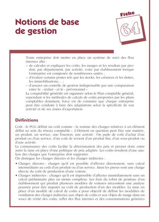 Fiche
6644
Notions de base
de gestion
Toute entreprise doit mettre en place un système de suivi des ﬂux
internes aﬁn :
– de calculer et expliquer les coûts, les marges et les résultats par pro-
duit, par département, par activité, voire par établissement lorsque
l’entreprise est composée de nombreuses unités ;
– d’évaluer certains postes tels que les stocks, les créances et les dettes,
les immobilisations… ;
– d’assurer un contrôle de gestion indispensable par une comparaison
entre le « réalisé » et le « prévisionnel ».
La comptabilité générale est organisée selon le Plan comptable général,
cependant si les méthodes de calculs de coûts proposées par les plans
comptables dominent, force est de constater que chaque entreprise
peut être conduite à faire des adaptations selon la spéciﬁcité de son
activité et de ses zones d’exportation.
Déﬁnitions
Coût : le PCG déﬁnit un coût comme « la somme des charges relatives à un élément
déﬁni au sein du réseau comptable ». L’élément en question peut être une matière,
un produit, un service, une fonction, une activité : On parle de coût d’achat d’un
produit ou d’un service, d’un coût de revient d’un produit ﬁni, d’un sous-produit ou
d’une activité.
La connaissance des coûts facilite la détermination des prix et permet donc entre
autre la mise en place d’une politique de prix adaptée. Les coûts résultent d’une ana-
lyse des charges que l’entreprise doit supporter.
On distingue les charges directes et les charges indirectes :
• Charges directes : charges qu’il est possible d’affecter directement, sans calcul
intermédiaire au coût d’un produit ou d’un service. Ainsi les pneus sont une charge
directe du coût de production d’une voiture.
• Charges indirectes : charges qu’il est impossible d’affecter immédiatement sans un
calcul préliminaire plus ou moins complexe. Les frais du robot de peinture d’un
établissement qui produit plusieurs modèles de voitures nécessitent une analyse
poussée pour être imputés au coût de production d’un des modèles. La mise en
place d’un modèle de calcul de coûts a pour objectif de déﬁnir les modalités de
ventilation des charges indirectes aux objets de coûts et aux objets de marge dans un
souci de vérité des coûts, reﬂet des ﬂux internes et des consommations générées
 