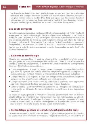 Fiche 64 Partie 3 : Outils de gestion et d’informatique commerciale276
par l’activité de l’entreprise. Les calculs de coûts se font avec une approximation
minimale. Les charges indirectes peuvent être traitées selon différents modèles :
Les plus connus sont : le modèle PCG 1982 qui repose sur des centres d’analyse
(découpage réel ou virtuel de l’entreprise) et le modèle à base d’activités (appro-
che plus récente) qui se fonde sur les notions d’activité et de traçabilité.
Les coûts complets
Un coût complet est constitué par l’ensemble des charges relatives à l’objet étudié. Il
se compose de charges directes que l’on peut affecter sans ambiguïté) et de charges
indirectes dont l’imputation aux coûts ne peut se faire qu’après un travail d’analyse
plus ou moins élaboré. La notion de coût complet s’applique aux objets de coûts et
de marge : coût complet d’une activité (ex : coût de l’activité installation et montage),
d’un produit, d’un processus (ex : coût du service « contentieux et relance clients »).
Notons que le coût de revient est un coût complet d’un produit au stade ﬁnal, coût
de distribution inclus.
❏ Éléments de terminologie
Charges non incorporables : Il s’agit de charges de la comptabilité générale qui ne
sont pas prises en compte en comptabilité analytique. Citons à titre d’exemple les
charges à caractère exceptionnel, la fraction des amortissements ne correspondant
pas à des dépréciations économiques…
• Charges supplétives : il s’agit de charges prises en compte en comptabilité analyti-
que mais ne ﬁgurant pas comme telles en comptabilité générale. Exemples : la
rémunération des capitaux propres, la rémunération de l’exploitant individuel.
• Charges directes (voir supra) : il s’agit des charges de la comptabilité analytique
qui peuvent être affectées sans ambiguïté aux coûts envisagés.
• Charges indirectes (voir supra) : elles se déﬁnissent à contrario. Leur imputation
aux coûts nécessite de les faire transiter par des centres d’analyses.
• Centre d’analyse : c’est une subdivision comptable de l’entreprise où sont analysés
et regroupés les éléments de charges indirectes préalablement à leur imputation
aux coûts.
Le travail de regroupement et d’analyse s’effectue généralement dans un tableau
appelé tableau de répartition des charges indirectes par l’intermédiaire de clés de
répartition. L’imputation des charges de chaque centre d’analyse aux coûts nécessite
l’utilisation d’une unité de mesure « homogène » de l’activité du centre appelée
« unité d’œuvre » ou d’une assiette de frais jouant le même rôle.
❏ Méthodologie générale de calcul et d’enchaînement des coûts
La méthode du coût complet dans sa forme la plus classique propose de calculer
les coûts selon trois fonctions essentielles ; l’approvisionnement, la production, la
 