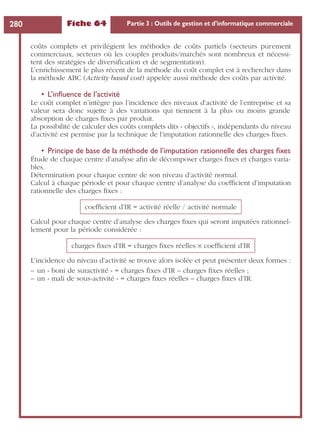 Fiche 64 Partie 3 : Outils de gestion et d’informatique commerciale280
coûts complets et privilégient les méthodes de coûts partiels (secteurs purement
commerciaux, secteurs où les couples produits/marchés sont nombreux et nécessi-
tent des stratégies de diversiﬁcation et de segmentation).
L’enrichissement le plus récent de la méthode du coût complet est à rechercher dans
la méthode ABC (Activity based cost) appelée aussi méthode des coûts par activité.
• L’inﬂuence de l’activité
Le coût complet n’intègre pas l’incidence des niveaux d’activité de l’entreprise et sa
valeur sera donc sujette à des variations qui tiennent à la plus ou moins grande
absorption de charges ﬁxes par produit.
La possibilité de calculer des coûts complets dits « objectifs », indépendants du niveau
d’activité est permise par la technique de l’imputation rationnelle des charges ﬁxes.
• Principe de base de la méthode de l’imputation rationnelle des charges ﬁxes
Étude de chaque centre d’analyse aﬁn de décomposer charges ﬁxes et charges varia-
bles.
Détermination pour chaque centre de son niveau d’activité normal.
Calcul à chaque période et pour chaque centre d’analyse du coefﬁcient d’imputation
rationnelle des charges ﬁxes :
Calcul pour chaque centre d’analyse des charges ﬁxes qui seront imputées rationnel-
lement pour la période considérée :
L’incidence du niveau d’activité se trouve alors isolée et peut présenter deux formes :
– un « boni de suractivité » = charges ﬁxes d’IR – charges ﬁxes réelles ;
– un « mali de sous-activité » = charges ﬁxes réelles – charges ﬁxes d’IR.
coefﬁcient d’IR = activité réelle / activité normale
charges ﬁxes d’IR = charges ﬁxes réelles × coefﬁcient d’IR
 