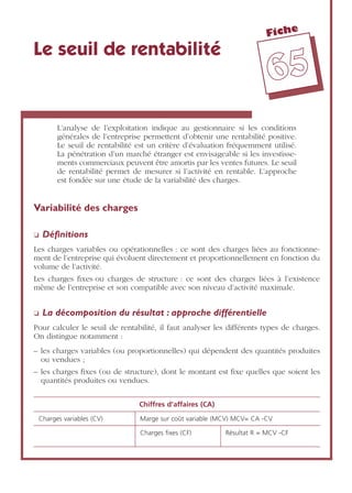 Fiche
6655
Le seuil de rentabilité
L’analyse de l’exploitation indique au gestionnaire si les conditions
générales de l’entreprise permettent d’obtenir une rentabilité positive.
Le seuil de rentabilité est un critère d’évaluation fréquemment utilisé.
La pénétration d’un marché étranger est envisageable si les investisse-
ments commerciaux peuvent être amortis par les ventes futures. Le seuil
de rentabilité permet de mesurer si l’activité en rentable. L’approche
est fondée sur une étude de la variabilité des charges.
Variabilité des charges
❏ Déﬁnitions
Les charges variables ou opérationnelles : ce sont des charges liées au fonctionne-
ment de l’entreprise qui évoluent directement et proportionnellement en fonction du
volume de l’activité.
Les charges ﬁxes ou charges de structure : ce sont des charges liées à l’existence
même de l’entreprise et son compatible avec son niveau d’activité maximale.
❏ La décomposition du résultat : approche différentielle
Pour calculer le seuil de rentabilité, il faut analyser les différents types de charges.
On distingue notamment :
– les charges variables (ou proportionnelles) qui dépendent des quantités produites
ou vendues ;
– les charges ﬁxes (ou de structure), dont le montant est ﬁxe quelles que soient les
quantités produites ou vendues.
Chiffres d’affaires (CA)
Charges variables (CV) Marge sur coût variable (MCV) MCV= CA -CV
Charges ﬁxes (CF) Résultat R = MCV -CF
 