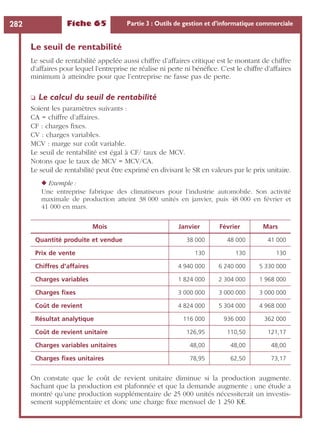 Fiche 65 Partie 3 : Outils de gestion et d’informatique commerciale282
Le seuil de rentabilité
Le seuil de rentabilité appelée aussi chiffre d’affaires critique est le montant de chiffre
d’affaires pour lequel l’entreprise ne réalise ni perte ni bénéﬁce. C’est le chiffre d’affaires
minimum à atteindre pour que l’entreprise ne fasse pas de perte.
❏ Le calcul du seuil de rentabilité
Soient les paramètres suivants :
CA = chiffre d’affaires.
CF : charges ﬁxes.
CV : charges variables.
MCV : marge sur coût variable.
Le seuil de rentabilité est égal à CF/ taux de MCV.
Notons que le taux de MCV = MCV/CA.
Le seuil de rentabilité peut être exprimé en divisant le SR en valeurs par le prix unitaire.
◆ Exemple :
Une entreprise fabrique des climatiseurs pour l’industrie automobile. Son activité
maximale de production atteint 38 000 unités en janvier, puis 48 000 en février et
41 000 en mars.
On constate que le coût de revient unitaire diminue si la production augmente.
Sachant que la production est plafonnée et que la demande augmente ; une étude a
montré qu’une production supplémentaire de 25 000 unités nécessiterait un investis-
sement supplémentaire et donc une charge ﬁxe mensuel de 1 250 K€.
Mois Janvier Février Mars
Quantité produite et vendue 38 000 48 000 41 000
Prix de vente 130 130 130
Chiffres d’affaires 4 940 000 6 240 000 5 330 000
Charges variables 1 824 000 2 304 000 1 968 000
Charges ﬁxes 3 000 000 3 000 000 3 000 000
Coût de revient 4 824 000 5 304 000 4 968 000
Résultat analytique 116 000 936 000 362 000
Coût de revient unitaire 126,95 110,50 121,17
Charges variables unitaires 48,00 48,00 48,00
Charges ﬁxes unitaires 78,95 62,50 73,17
 