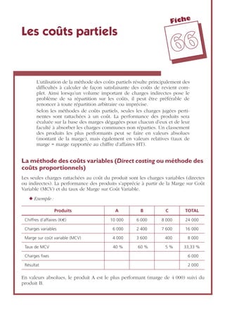 Fiche
6666
Les coûts partiels
L’utilisation de la méthode des coûts partiels résulte principalement des
difﬁcultés à calculer de façon satisfaisante des coûts de revient com-
plet. Ainsi lorsqu’un volume important de charges indirectes pose le
problème de sa répartition sur les coûts, il peut être préférable de
renoncer à toute répartition arbitraire ou imprécise.
Selon les méthodes de coûts partiels, seules les charges jugées perti-
nentes sont rattachées à un coût. La performance des produits sera
évaluée sur la base des marges dégagées pour chacun d’eux et de leur
faculté à absorber les charges communes non réparties. Un classement
des produits les plus performants peut se faire en valeurs absolues
(montant de la marge), mais également en valeurs relatives (taux de
marge = marge rapportée au chiffre d’affaires HT).
La méthode des coûts variables (Direct costing ou méthode des
coûts proportionnels)
Les seules charges rattachées au coût du produit sont les charges variables (directes
ou indirectes). La performance des produits s’apprécie à partir de la Marge sur Coût
Variable (MCV) et du taux de Marge sur Coût Variable.
◆ Exemple :
En valeurs absolues, le produit A est le plus performant (marge de 4 000) suivi du
produit B.
Produits A B C TOTAL
Chiffres d’affaires (K€) 10 000 6 000 8 000 24 000
Charges variables 6 000 2 400 7 600 16 000
Marge sur coût variable (MCV) 4 000 3 600 400 8 000
Taux de MCV 40 % 60 % 5 % 33,33 %
Charges ﬁxes 6 000
Résultat 2 000
 