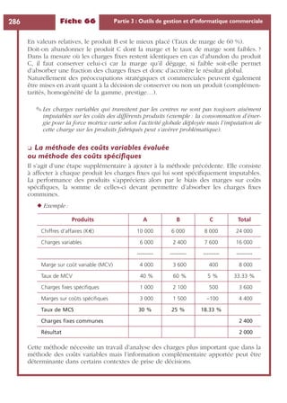 Fiche 66 Partie 3 : Outils de gestion et d’informatique commerciale286
En valeurs relatives, le produit B est le mieux placé (Taux de marge de 60 %).
Doit-on abandonner le produit C dont la marge et le taux de marge sont faibles. ?
Dans la mesure où les charges ﬁxes restent identiques en cas d’abandon du produit
C, il faut conserver celui-ci car la marge qu’il dégage, si faible soit-elle permet
d’absorber une fraction des charges ﬁxes et donc d’accroître le résultat global.
Naturellement des préoccupations stratégiques et commerciales peuvent également
être mises en avant quant à la décision de conserver ou non un produit (complémen-
tarités, homogénéité de la gamme, prestige…).
✎ Les charges variables qui transitent par les centres ne sont pas toujours aisément
imputables sur les coûts des différents produits (exemple : la consommation d’éner-
gie pour la force motrice varie selon l’activité globale déployée mais l’imputation de
cette charge sur les produits fabriqués peut s’avérer problématique).
❏ La méthode des coûts variables évoluée
ou méthode des coûts spéciﬁques
Il s’agit d’une étape supplémentaire à ajouter à la méthode précédente. Elle consiste
à affecter à chaque produit les charges ﬁxes qui lui sont spéciﬁquement imputables.
La performance des produits s’appréciera alors par le biais des marges sur coûts
spéciﬁques, la somme de celles-ci devant permettre d’absorber les charges ﬁxes
communes.
◆ Exemple :
Cette méthode nécessite un travail d’analyse des charges plus important que dans la
méthode des coûts variables mais l’information complémentaire apportée peut être
déterminante dans certains contextes de prise de décisions.
Produits A B C Total
Chiffres d’affaires (K€) 10 000 6 000 8 000 24 000
Charges variables 6 000 2 400 7 600 16 000
--------- --------- --------- ---------
Marge sur coût variable (MCV) 4 000 3 600 400 8 000
Taux de MCV 40 % 60 % 5 % 33.33 %
Charges ﬁxes spéciﬁques 1 000 2 100 500 3 600
Marges sur coûts spéciﬁques 3 000 1 500 –100 4 400
Taux de MCS 30 % 25 % 18.33 %
Charges ﬁxes communes 2 400
Résultat 2 000
 