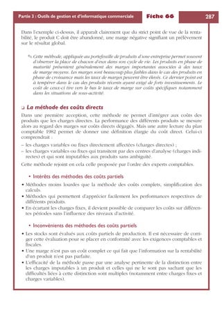 Fiche 66 287Partie 3 : Outils de gestion et d’informatique commerciale
Dans l’exemple ci-dessus, il apparaît clairement que du strict point de vue de la renta-
bilité, le produit C doit être abandonné, une marge négative signiﬁant un prélèvement
sur le résultat global.
✎ Cette méthode, appliquée au portefeuille de produits d’une entreprise permet souvent
d’observer la place de chacun d’eux dans son cycle de vie. Les produits en phase de
maturité présentent généralement des marges importantes associées à des taux
de marge moyens. Les marges sont beaucoup plus faibles dans le cas des produits en
phase de croissance mais les taux de marges peuvent être élevés. Ce dernier point est
à tempérer dans le cas des produits récents ayant exigé de forts investissements. Le
coût de ceux-ci tire vers le bas le taux de marge sur coûts spéciﬁques notamment
dans les situations de sous-activité.
❏ La méthode des coûts directs
Dans une première acception, cette méthode ne permet d’intégrer aux coûts des
produits que les charges directes. La performance des différents produits se mesure
alors au regard des marges sur coûts directs dégagés. Mais une autre lecture du plan
comptable 1982 permet de donner une déﬁnition élargie du coût direct. Celui-ci
comprendrait :
– les charges variables ou ﬁxes directement affectées (charges directes) ;
– les charges variables ou ﬁxes qui transitent par des centres d’analyse (charges indi-
rectes) et qui sont imputables aux produits sans ambiguïté.
Cette méthode rejoint en cela celle proposée par l’ordre des experts comptables.
• Intérêts des méthodes des coûts partiels
• Méthodes moins lourdes que la méthode des coûts complets, simpliﬁcation des
calculs.
• Méthodes qui permettent d’apprécier facilement les performances respectives de
différents produits.
• En écartant les charges ﬁxes, il devient possible de comparer les coûts sur différen-
tes périodes sans l’inﬂuence des niveaux d’activité.
• Inconvénients des méthodes des coûts partiels
• Les stocks sont évalués aux coûts partiels de production. Il est nécessaire de corri-
ger cette évaluation pour se placer en conformité avec les exigences comptables et
ﬁscales.
• Une marge n’est pas un coût complet ce qui fait que l’information sur la rentabilité
d’un produit n’est pas parfaite.
• L’efﬁcacité de la méthode passe par une analyse pertinente de la distinction entre
les charges imputables à un produit et celles qui ne le sont pas sachant que les
difﬁcultés liées à cette distinction sont multiples (notamment entre charges ﬁxes et
charges variables).
 