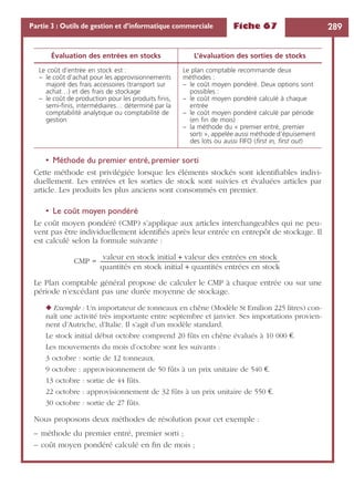Fiche 67 289Partie 3 : Outils de gestion et d’informatique commerciale
• Méthode du premier entré, premier sorti
Cette méthode est privilégiée lorsque les éléments stockés sont identiﬁables indivi-
duellement. Les entrées et les sorties de stock sont suivies et évaluées articles par
article. Les produits les plus anciens sont consommés en premier.
• Le coût moyen pondéré
Le coût moyen pondéré (CMP) s’applique aux articles interchangeables qui ne peu-
vent pas être individuellement identiﬁés après leur entrée en entrepôt de stockage. Il
est calculé selon la formule suivante :
CMP =
Le Plan comptable général propose de calculer le CMP à chaque entrée ou sur une
période n’excédant pas une durée moyenne de stockage.
◆ Exemple : Un importateur de tonneaux en chêne (Modèle St Emilion 225 litres) con-
naît une activité très importante entre septembre et janvier. Ses importations provien-
nent d’Autriche, d’Italie. Il s’agit d’un modèle standard.
Le stock initial début octobre comprend 20 fûts en chêne évalués à 10 000 €.
Les mouvements du mois d’octobre sont les suivants :
3 octobre : sortie de 12 tonneaux.
9 octobre : approvisionnement de 50 fûts à un prix unitaire de 540 €.
13 octobre : sortie de 44 fûts.
22 octobre : approvisionnement de 32 fûts à un prix unitaire de 550 €.
30 octobre : sortie de 27 fûts.
Nous proposons deux méthodes de résolution pour cet exemple :
– méthode du premier entré, premier sorti ;
– coût moyen pondéré calculé en ﬁn de mois ;
Évaluation des entrées en stocks L’évaluation des sorties de stocks
Le coût d’entrée en stock est :
– le coût d’achat pour les approvisionnements
majoré des frais accessoires (transport sur
achat…) et des frais de stockage
– le coût de production pour les produits ﬁnis,
semi-ﬁnis, intermédiaires… déterminé par la
comptabilité analytique ou comptabilité de
gestion
Le plan comptable recommande deux
méthodes :
– le coût moyen pondéré. Deux options sont
possibles :
– le coût moyen pondéré calculé à chaque
entrée
– le coût moyen pondéré calculé par période
(en ﬁn de mois)
– la méthode du « premier entré, premier
sorti », appelée aussi méthode d’épuisement
des lots ou aussi FIFO (ﬁrst in, ﬁrst out)
valeur en stock initial valeur des entrées en stock+
quantités en stock initial quantités entrées en stock+
----------------------------------------------------------------------------------------------------------------------------------------
 