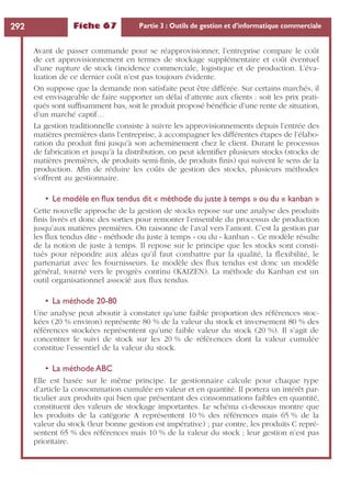 Fiche 67 Partie 3 : Outils de gestion et d’informatique commerciale292
Avant de passer commande pour se réapprovisionner, l’entreprise compare le coût
de cet approvisionnement en termes de stockage supplémentaire et coût éventuel
d’une rupture de stock (incidence commerciale, logistique et de production. L’éva-
luation de ce dernier coût n’est pas toujours évidente.
On suppose que la demande non satisfaite peut être différée. Sur certains marchés, il
est envisageable de faire supporter un délai d’attente aux clients : soit les prix prati-
qués sont sufﬁsamment bas, soit le produit proposé bénéﬁcie d’une rente de situation,
d’un marché captif…
La gestion traditionnelle consiste à suivre les approvisionnements depuis l’entrée des
matières premières dans l’entreprise, à accompagner les différentes étapes de l’élabo-
ration du produit ﬁni jusqu’à son acheminement chez le client. Durant le processus
de fabrication et jusqu’à la distribution, on peut identiﬁer plusieurs stocks (stocks de
matières premières, de produits semi-ﬁnis, de produits ﬁnis) qui suivent le sens de la
production. Aﬁn de réduire les coûts de gestion des stocks, plusieurs méthodes
s’offrent au gestionnaire.
• Le modèle en ﬂux tendus dit « méthode du juste à temps » ou du « kanban »
Cette nouvelle approche de la gestion de stocks repose sur une analyse des produits
ﬁnis livrés et donc des sorties pour remonter l’ensemble du processus de production
jusqu’aux matières premières. On raisonne de l’aval vers l’amont. C’est la gestion par
les ﬂux tendus dite « méthode du juste à temps » ou du « kanban ». Ce modèle résulte
de la notion de juste à temps. Il repose sur le principe que les stocks sont consti-
tués pour répondre aux aléas qu’il faut combattre par la qualité, la ﬂexibilité, le
partenariat avec les fournisseurs. Le modèle des ﬂux tendus est donc un modèle
général, tourné vers le progrès continu (KAIZEN). La méthode du Kanban est un
outil organisationnel associé aux ﬂux tendus.
• La méthode 20-80
Une analyse peut aboutir à constater qu’une faible proportion des références stoc-
kées (20 % environ) représente 80 % de la valeur du stock et inversement 80 % des
références stockées représentent qu’une faible valeur du stock (20 %). Il s’agit de
concentrer le suivi de stock sur les 20 % de références dont la valeur cumulée
constitue l’essentiel de la valeur du stock.
• La méthode ABC
Elle est basée sur le même principe. Le gestionnaire calcule pour chaque type
d’article la consommation cumulée en valeur et en quantité. Il portera un intérêt par-
ticulier aux produits qui bien que présentant des consommations faibles en quantité,
constituent des valeurs de stockage importantes. Le schéma ci-dessous montre que
les produits de la catégorie A représentent 10 % des références mais 65 % de la
valeur du stock (leur bonne gestion est impérative) ; par contre, les produits C repré-
sentent 65 % des références mais 10 % de la valeur du stock ; leur gestion n’est pas
prioritaire.
 